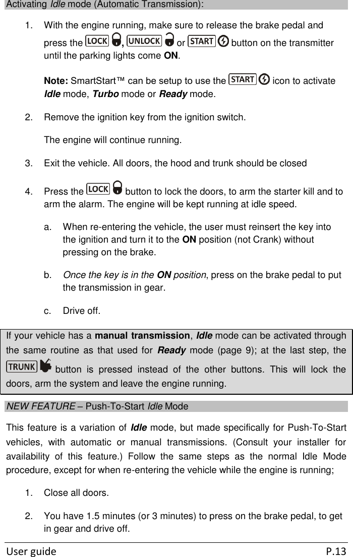  User guide  P.13 Activating Idle mode (Automatic Transmission): 1.  With the engine running, make sure to release the brake pedal and press the  ,   or   button on the transmitter until the parking lights come ON. Note: SmartStart™ can be setup to use the   icon to activate Idle mode, Turbo mode or Ready mode. 2.  Remove the ignition key from the ignition switch. The engine will continue running. 3.  Exit the vehicle. All doors, the hood and trunk should be closed 4.  Press the   button to lock the doors, to arm the starter kill and to arm the alarm. The engine will be kept running at idle speed. a.  When re-entering the vehicle, the user must reinsert the key into the ignition and turn it to the ON position (not Crank) without pressing on the brake. b. Once the key is in the ON position, press on the brake pedal to put the transmission in gear. c.  Drive off. If your vehicle has a manual transmission, Idle mode can be activated through the  same  routine as  that  used for  Ready mode  (page 9); at  the last  step,  the  button  is  pressed  instead  of  the  other  buttons.  This  will  lock  the doors, arm the system and leave the engine running. NEW FEATURE – Push-To-Start Idle Mode This feature is a variation of Idle mode, but made specifically for Push-To-Start vehicles,  with  automatic  or  manual  transmissions.  (Consult  your  installer  for availability  of  this  feature.)  Follow  the  same  steps  as  the  normal  Idle  Mode procedure, except for when re-entering the vehicle while the engine is running; 1.  Close all doors. 2.  You have 1.5 minutes (or 3 minutes) to press on the brake pedal, to get in gear and drive off. 