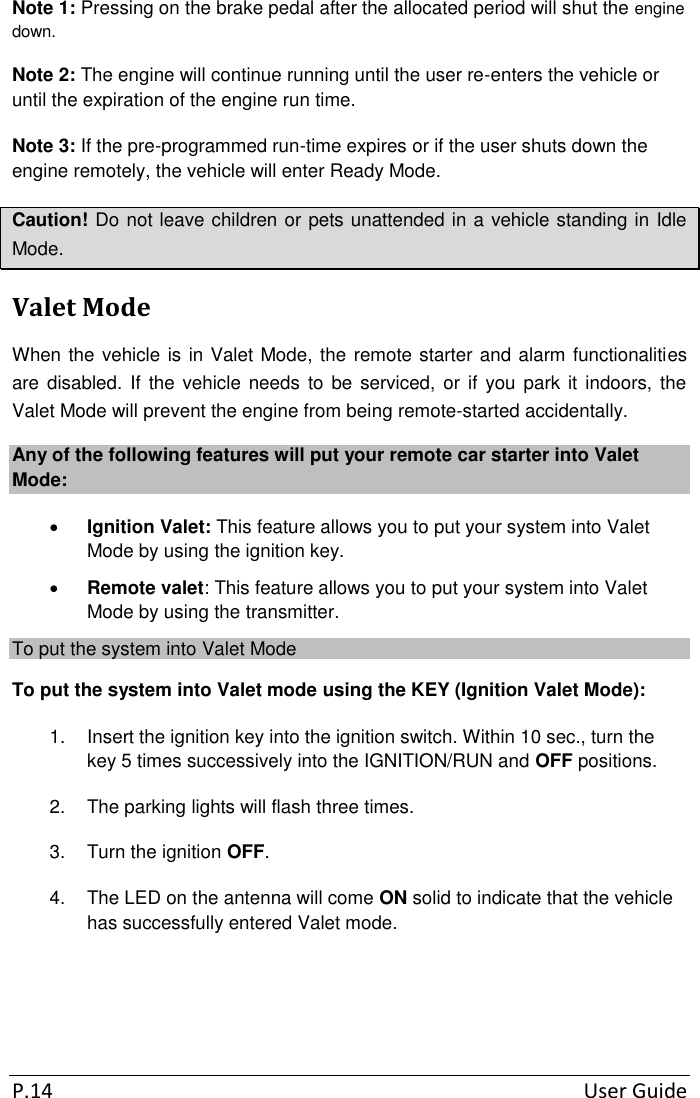  P.14  User Guide Note 1: Pressing on the brake pedal after the allocated period will shut the engine down. Note 2: The engine will continue running until the user re-enters the vehicle or until the expiration of the engine run time. Note 3: If the pre-programmed run-time expires or if the user shuts down the engine remotely, the vehicle will enter Ready Mode. Caution! Do not leave children or pets unattended in a vehicle standing in Idle Mode. Valet Mode When the vehicle is in Valet Mode, the remote starter and alarm functionalities are disabled.  If the vehicle needs  to  be serviced, or  if you park  it indoors, the Valet Mode will prevent the engine from being remote-started accidentally. Any of the following features will put your remote car starter into Valet Mode:  Ignition Valet: This feature allows you to put your system into Valet Mode by using the ignition key.  Remote valet: This feature allows you to put your system into Valet Mode by using the transmitter. To put the system into Valet Mode To put the system into Valet mode using the KEY (Ignition Valet Mode): 1.  Insert the ignition key into the ignition switch. Within 10 sec., turn the key 5 times successively into the IGNITION/RUN and OFF positions. 2.  The parking lights will flash three times. 3.  Turn the ignition OFF. 4.  The LED on the antenna will come ON solid to indicate that the vehicle has successfully entered Valet mode.   