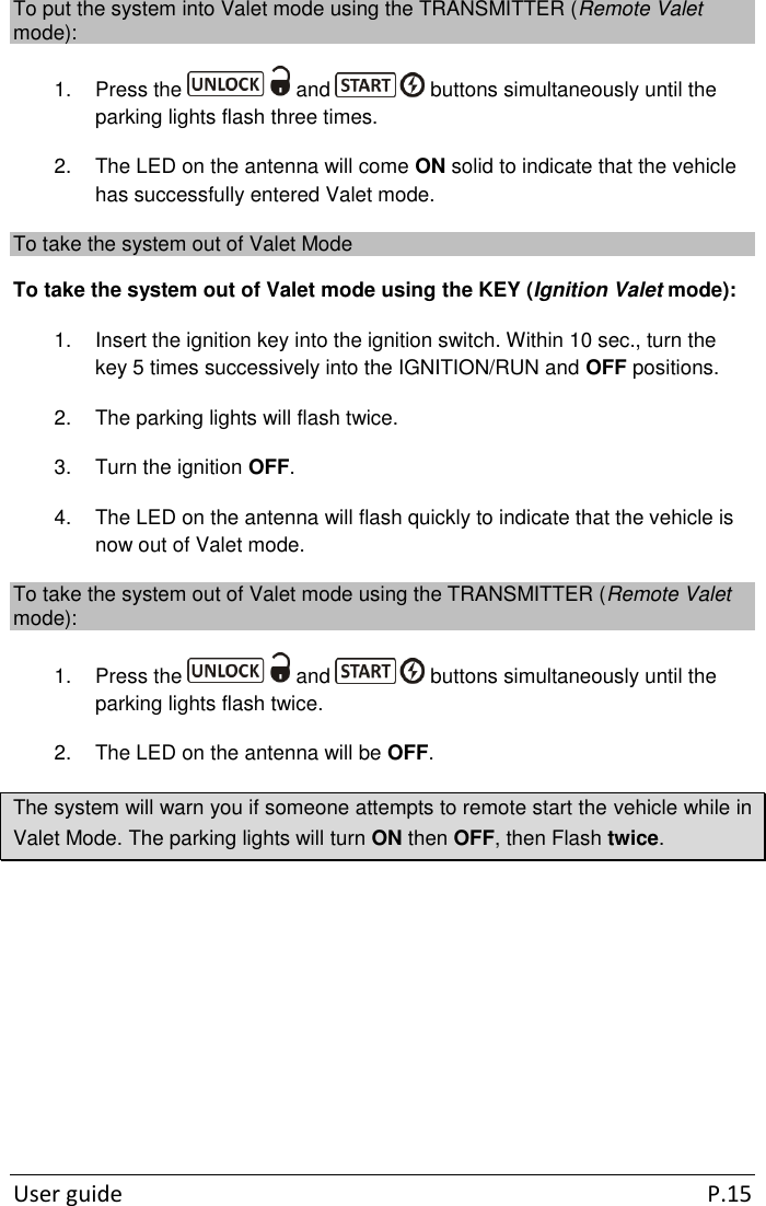  User guide  P.15 To put the system into Valet mode using the TRANSMITTER (Remote Valet mode): 1.  Press the   and   buttons simultaneously until the parking lights flash three times. 2.  The LED on the antenna will come ON solid to indicate that the vehicle has successfully entered Valet mode. To take the system out of Valet Mode To take the system out of Valet mode using the KEY (Ignition Valet mode): 1.  Insert the ignition key into the ignition switch. Within 10 sec., turn the key 5 times successively into the IGNITION/RUN and OFF positions. 2.  The parking lights will flash twice.  3.  Turn the ignition OFF. 4.  The LED on the antenna will flash quickly to indicate that the vehicle is now out of Valet mode. To take the system out of Valet mode using the TRANSMITTER (Remote Valet mode): 1.  Press the   and   buttons simultaneously until the parking lights flash twice.  2.  The LED on the antenna will be OFF. The system will warn you if someone attempts to remote start the vehicle while in Valet Mode. The parking lights will turn ON then OFF, then Flash twice.      