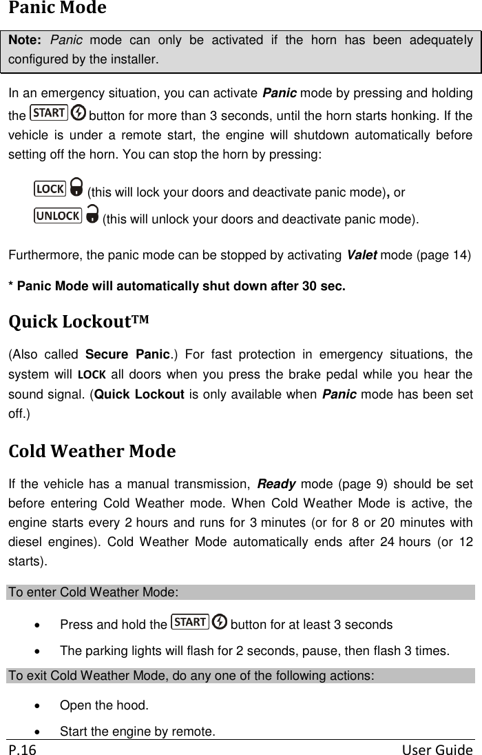  P.16  User Guide Panic Mode Note:  Panic  mode  can  only  be  activated  if  the  horn  has  been  adequately configured by the installer. In an emergency situation, you can activate Panic mode by pressing and holding the   button for more than 3 seconds, until the horn starts honking. If the vehicle  is  under  a  remote  start,  the  engine  will  shutdown  automatically  before setting off the horn. You can stop the horn by pressing:  (this will lock your doors and deactivate panic mode), or    (this will unlock your doors and deactivate panic mode). Furthermore, the panic mode can be stopped by activating Valet mode (page 14) * Panic Mode will automatically shut down after 30 sec. Quick LockoutTM (Also  called  Secure  Panic.)  For  fast  protection  in  emergency  situations,  the system will LOCK all doors when you press the brake pedal while you hear the sound signal. (Quick Lockout is only available when Panic mode has been set off.) Cold Weather Mode If the vehicle has a manual transmission,  Ready mode (page 9) should be set before  entering  Cold Weather  mode. When  Cold Weather  Mode  is  active,  the engine starts every 2 hours and runs for 3 minutes (or for 8 or 20 minutes with diesel  engines).  Cold  Weather  Mode  automatically  ends  after  24 hours  (or  12 starts). To enter Cold Weather Mode:   Press and hold the   button for at least 3 seconds   The parking lights will flash for 2 seconds, pause, then flash 3 times. To exit Cold Weather Mode, do any one of the following actions:   Open the hood.   Start the engine by remote. 