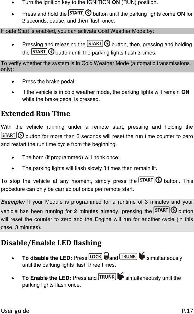  User guide  P.17   Turn the ignition key to the IGNITION ON (RUN) position.   Press and hold the   button until the parking lights come ON for 2 seconds, pause, and then flash once. If Safe Start is enabled, you can activate Cold Weather Mode by:    Pressing and releasing the   button, then, pressing and holding the   button until the parking lights flash 3 times. To verify whether the system is in Cold Weather Mode (automatic transmissions only):   Press the brake pedal:   If the vehicle is in cold weather mode, the parking lights will remain ON while the brake pedal is pressed. Extended Run Time With  the  vehicle  running  under  a  remote  start,  pressing  and  holding  the  button for more than 3 seconds will reset the run time counter to zero and restart the run time cycle from the beginning.     The horn (if programmed) will honk once;   The parking lights will flash slowly 3 times then remain lit. To  stop  the  vehicle  at  any  moment,  simply  press  the   button.  This procedure can only be carried out once per remote start. Example:  If  your  Module  is  programmed  for  a  runtime  of 3  minutes  and  your vehicle  has  been  running  for  2  minutes  already,  pressing  the   button will reset  the  counter to zero and  the  Engine  will  run for another cycle  (in  this case, 3 minutes). Disable/Enable LED flashing  To disable the LED: Press  and   simultaneously until the parking lights flash three times.  To Enable the LED: Press and   simultaneously until the parking lights flash once.  