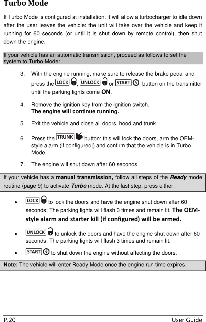  P.20  User Guide Turbo Mode  If Turbo Mode is configured at installation, it will allow a turbocharger to idle down after the user leaves the vehicle: the unit will take over the vehicle and keep it running  for  60  seconds  (or  until  it  is  shut  down  by  remote  control),  then  shut down the engine. If your vehicle has an automatic transmission, proceed as follows to set the system to Turbo Mode: 3.  With the engine running, make sure to release the brake pedal and press the  ,   or    button on the transmitter until the parking lights come ON. 4.  Remove the ignition key from the ignition switch.  The engine will continue running. 5.  Exit the vehicle and close all doors, hood and trunk. 6.  Press the   button; this will lock the doors, arm the OEM-style alarm (if configured|) and confirm that the vehicle is in Turbo Mode.  7.  The engine will shut down after 60 seconds. If your vehicle has a manual transmission, follow all steps of the Ready mode routine (page 9) to activate Turbo mode. At the last step, press either:    to lock the doors and have the engine shut down after 60 seconds; The parking lights will flash 3 times and remain lit. The OEM-style alarm and starter kill (if configured) will be armed.    to unlock the doors and have the engine shut down after 60 seconds; The parking lights will flash 3 times and remain lit.     to shut down the engine without affecting the doors. Note: The vehicle will enter Ready Mode once the engine run time expires.   