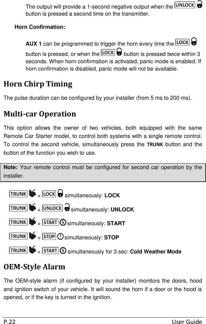 P.22  User Guide The output will provide a 1-second negative output when the   button is pressed a second time on the transmitter. Horn Confirmation: AUX 1 can be programmed to trigger the horn every time the   button is pressed, or when the   button is pressed twice within 3 seconds. When horn confirmation is activated, panic mode is enabled. If horn confirmation is disabled, panic mode will not be available. Horn Chirp Timing The pulse duration can be configured by your installer (from 5 ms to 200 ms). Multi-car Operation This  option  allows  the  owner  of  two  vehicles,  both  equipped  with  the  same Remote Car Starter model, to control both systems with a single remote control. To control  the second  vehicle, simultaneously  press  the  TRUNK button  and  the button of the function you wish to use.  Note: Your remote control must be configured for second car operation by the installer.  +   simultaneously: LOCK  +   simultaneously: UNLOCK  +   simultaneously: START  +   simultaneously: STOP  +   simultaneously for 3 sec: Cold Weather Mode OEM-Style Alarm The OEM-style alarm  (if configured by your installer) monitors the doors, hood and ignition switch of your vehicle. It will sound the horn if a door or the hood is opened, or if the key is turned in the ignition.  