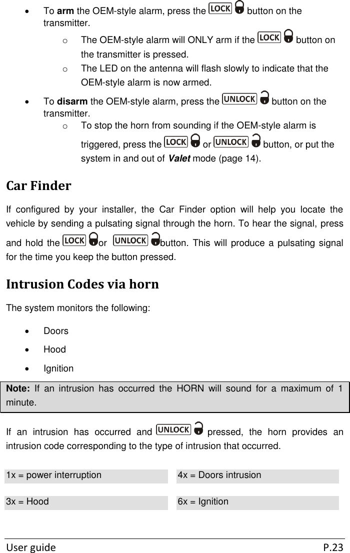  User guide  P.23   To arm the OEM-style alarm, press the   button on the transmitter. o  The OEM-style alarm will ONLY arm if the   button on the transmitter is pressed. o  The LED on the antenna will flash slowly to indicate that the OEM-style alarm is now armed.    To disarm the OEM-style alarm, press the   button on the transmitter. o  To stop the horn from sounding if the OEM-style alarm is triggered, press the   or   button, or put the system in and out of Valet mode (page 14). Car Finder If  configured  by  your  installer,  the  Car  Finder  option  will  help  you  locate  the vehicle by sending a pulsating signal through the horn. To hear the signal, press and hold the  or   button. This will produce a pulsating signal for the time you keep the button pressed. Intrusion Codes via horn The system monitors the following:    Doors   Hood   Ignition Note:  If  an  intrusion  has  occurred  the  HORN  will  sound  for  a  maximum  of  1 minute. If  an  intrusion  has  occurred  and   pressed,  the  horn  provides  an intrusion code corresponding to the type of intrusion that occurred. 1x = power interruption 4x = Doors intrusion 3x = Hood 6x = Ignition  