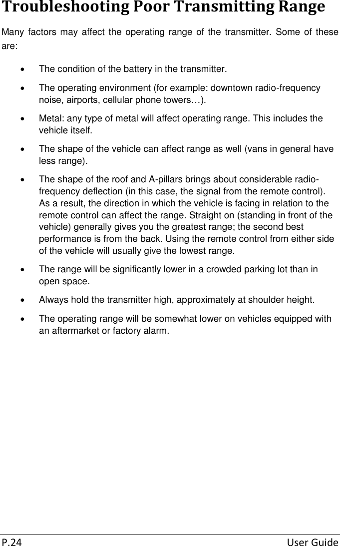  P.24  User Guide Troubleshooting Poor Transmitting Range Many factors may affect the operating  range of the transmitter.  Some of these are:   The condition of the battery in the transmitter.   The operating environment (for example: downtown radio-frequency noise, airports, cellular phone towers…).   Metal: any type of metal will affect operating range. This includes the vehicle itself.   The shape of the vehicle can affect range as well (vans in general have less range).   The shape of the roof and A-pillars brings about considerable radio-frequency deflection (in this case, the signal from the remote control). As a result, the direction in which the vehicle is facing in relation to the remote control can affect the range. Straight on (standing in front of the vehicle) generally gives you the greatest range; the second best performance is from the back. Using the remote control from either side of the vehicle will usually give the lowest range.   The range will be significantly lower in a crowded parking lot than in open space.   Always hold the transmitter high, approximately at shoulder height.   The operating range will be somewhat lower on vehicles equipped with an aftermarket or factory alarm.        