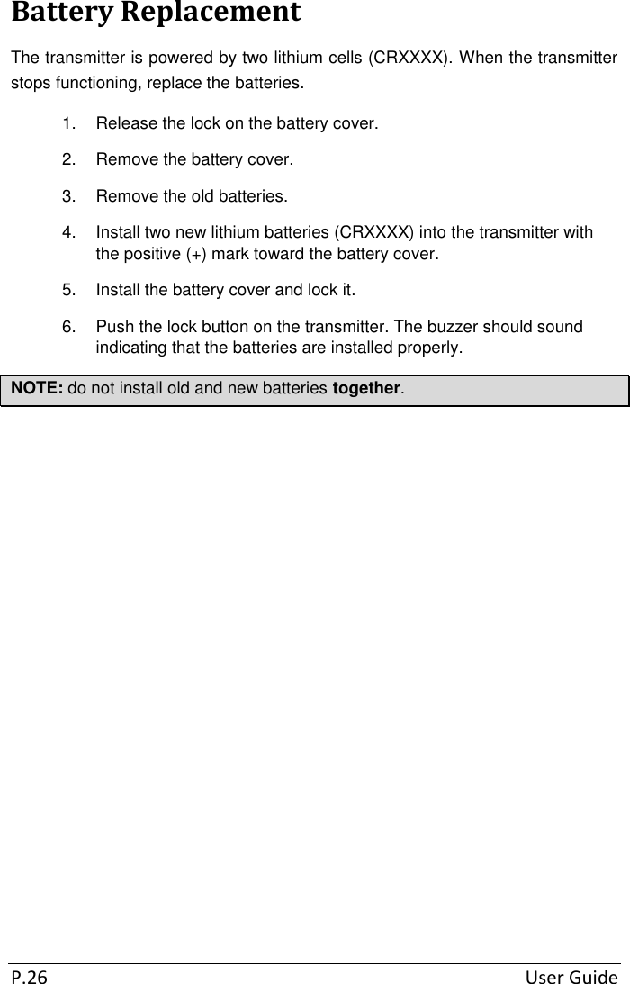  P.26  User Guide Battery Replacement The transmitter is powered by two lithium cells (CRXXXX). When the transmitter stops functioning, replace the batteries. 1.  Release the lock on the battery cover. 2.  Remove the battery cover. 3.  Remove the old batteries. 4.  Install two new lithium batteries (CRXXXX) into the transmitter with the positive (+) mark toward the battery cover. 5.  Install the battery cover and lock it. 6.  Push the lock button on the transmitter. The buzzer should sound indicating that the batteries are installed properly. NOTE: do not install old and new batteries together. 