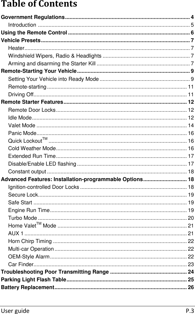  User guide  P.3 Table of Contents Government Regulations ................................................................................... 4 Introduction  ..................................................................................................... 5 Using the Remote Control ................................................................................. 6 Vehicle Presets ................................................................................................... 7 Heater .............................................................................................................. 7 Windshield Wipers, Radio &amp; Headlights .......................................................... 7 Arming and disarming the Starter Kill .............................................................. 7 Remote-Starting Your Vehicle ........................................................................... 9 Setting Your Vehicle into Ready Mode ............................................................ 9 Remote-starting ............................................................................................. 11 Driving Off...................................................................................................... 11 Remote Starter Features .................................................................................. 12 Remote Door Locks ....................................................................................... 12 Idle Mode ....................................................................................................... 12 Valet Mode .................................................................................................... 14 Panic Mode.................................................................................................... 16 Quick LockoutTM ............................................................................................ 16 Cold Weather Mode ....................................................................................... 16 Extended Run Time ....................................................................................... 17 Disable/Enable LED flashing ......................................................................... 17 Constant output ............................................................................................. 18 Advanced Features: Installation-programmable Options ............................. 18 Ignition-controlled Door Locks ....................................................................... 18 Secure Lock................................................................................................... 19 Safe Start ...................................................................................................... 19 Engine Run Time ........................................................................................... 19 Turbo Mode ................................................................................................... 20 Home ValetTM Mode ...................................................................................... 21 AUX 1 ............................................................................................................ 21 Horn Chirp Timing ......................................................................................... 22 Multi-car Operation ........................................................................................ 22 OEM-Style Alarm ........................................................................................... 22 Car Finder...................................................................................................... 23 Troubleshooting Poor Transmitting Range ................................................... 24 Parking Light Flash Table ................................................................................ 25 Battery Replacement ........................................................................................ 26 