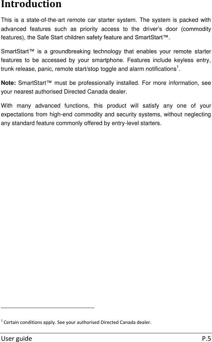  User guide  P.5 Introduction This is a state-of-the-art remote car starter system.  The system is packed with advanced  features  such  as  priority  access  to  the  driver’s  door  (commodity features), the Safe Start children safety feature and SmartStart™. SmartStart™  is  a  groundbreaking  technology  that  enables  your  remote  starter features  to  be  accessed  by  your  smartphone.  Features  include  keyless  entry, trunk release, panic, remote start/stop toggle and alarm notifications1.  Note: SmartStart™ must be professionally installed. For more information, see your nearest authorised Directed Canada dealer. With  many  advanced  functions,  this  product  will  satisfy  any  one  of  your expectations from high-end commodity and security systems, without neglecting any standard feature commonly offered by entry-level starters.                                                               1 Certain conditions apply. See your authorised Directed Canada dealer. 