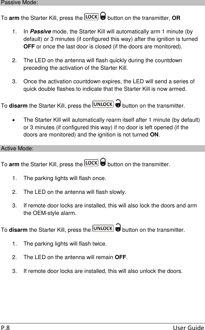  P.8  User Guide Passive Mode: To arm the Starter Kill, press the   button on the transmitter, OR 1.  In Passive mode, the Starter Kill will automatically arm 1 minute (by default) or 3 minutes (if configured this way) after the ignition is turned OFF or once the last door is closed (if the doors are monitored).  2.  The LED on the antenna will flash quickly during the countdown preceding the activation of the Starter Kill. 3.  Once the activation countdown expires, the LED will send a series of quick double flashes to indicate that the Starter Kill is now armed. To disarm the Starter Kill, press the   button on the transmitter.   The Starter Kill will automatically rearm itself after 1 minute (by default) or 3 minutes (if configured this way) if no door is left opened (if the doors are monitored) and the ignition is not turned ON. Active Mode: To arm the Starter Kill, press the   button on the transmitter. 1.  The parking lights will flash once.  2.  The LED on the antenna will flash slowly. 3.  If remote door locks are installed, this will also lock the doors and arm the OEM-style alarm. To disarm the Starter Kill, press the   button on the transmitter. 1.  The parking lights will flash twice.  2.  The LED on the antenna will remain OFF. 3.  If remote door locks are installed, this will also unlock the doors.   