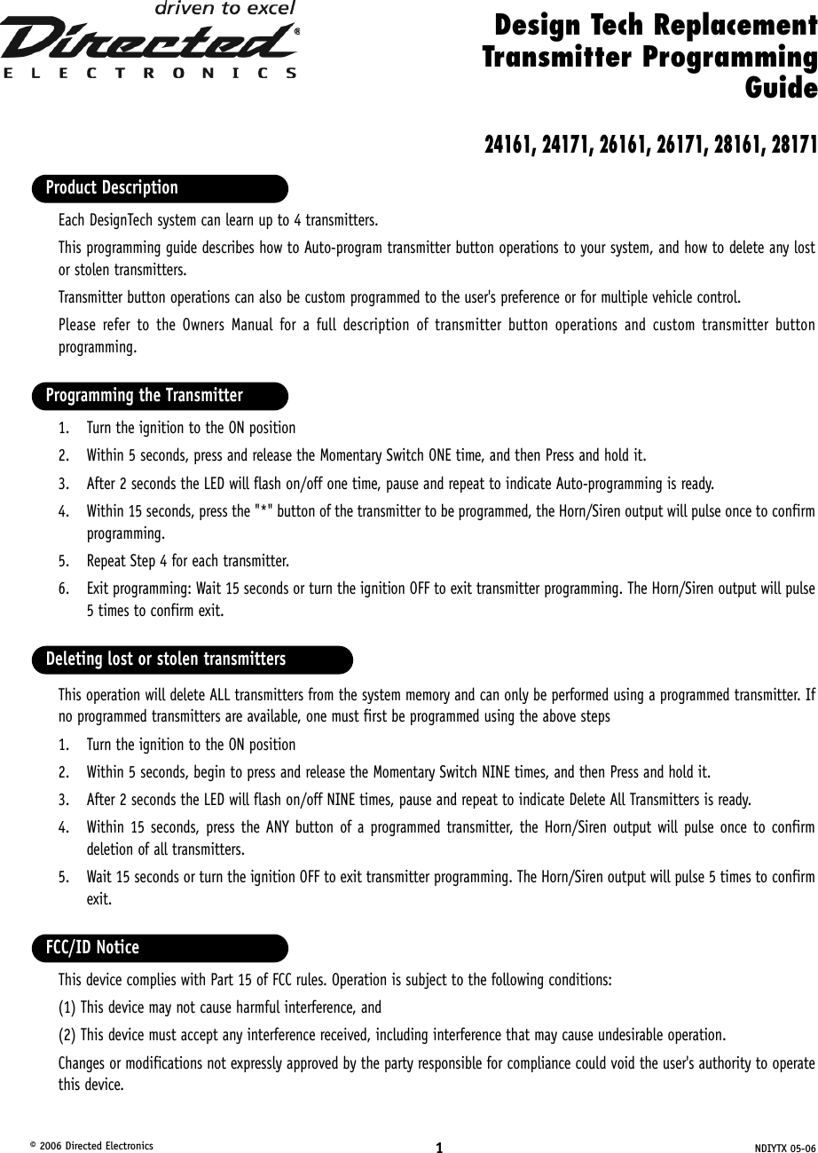 1NDIYTX 05-06© 2006 Directed ElectronicsEach DesignTech system can learn up to 4 transmitters. This programming guide describes how to Auto-program transmitter button operations to your system, and how to delete any lostor stolen transmitters. Transmitter button operations can also be custom programmed to the user&apos;s preference or for multiple vehicle control.Please refer to the Owners Manual for a full description of transmitter button operations and custom transmitter buttonprogramming. 1. Turn the ignition to the ON position2. Within 5 seconds, press and release the Momentary Switch ONE time, and then Press and hold it.3. After 2 seconds the LED will flash on/off one time, pause and repeat to indicate Auto-programming is ready.4. Within 15 seconds, press the &quot;*&quot; button of the transmitter to be programmed, the Horn/Siren output will pulse once to confirmprogramming.5. Repeat Step 4 for each transmitter.6. Exit programming: Wait 15 seconds or turn the ignition OFF to exit transmitter programming. The Horn/Siren output will pulse5 times to confirm exit.This operation will delete ALL transmitters from the system memory and can only be performed using a programmed transmitter. Ifno programmed transmitters are available, one must first be programmed using the above steps1. Turn the ignition to the ON position2. Within 5 seconds, begin to press and release the Momentary Switch NINE times, and then Press and hold it.3. After 2 seconds the LED will flash on/off NINE times, pause and repeat to indicate Delete All Transmitters is ready.4. Within 15 seconds, press the ANY button of a programmed transmitter, the Horn/Siren output will pulse once to confirmdeletion of all transmitters.5. Wait 15 seconds or turn the ignition OFF to exit transmitter programming. The Horn/Siren output will pulse 5 times to confirmexit.This device complies with Part 15 of FCC rules. Operation is subject to the following conditions: (1) This device may not cause harmful interference, and (2) This device must accept any interference received, including interference that may cause undesirable operation.Changes or modifications not expressly approved by the party responsible for compliance could void the user&apos;s authority to operatethis device.FCC/ID NoticeDeleting lost or stolen transmittersProgramming the TransmitterProduct DescriptionDesign Tech ReplacementTransmitter ProgrammingGuide24161, 24171, 26161, 26171, 28161, 28171