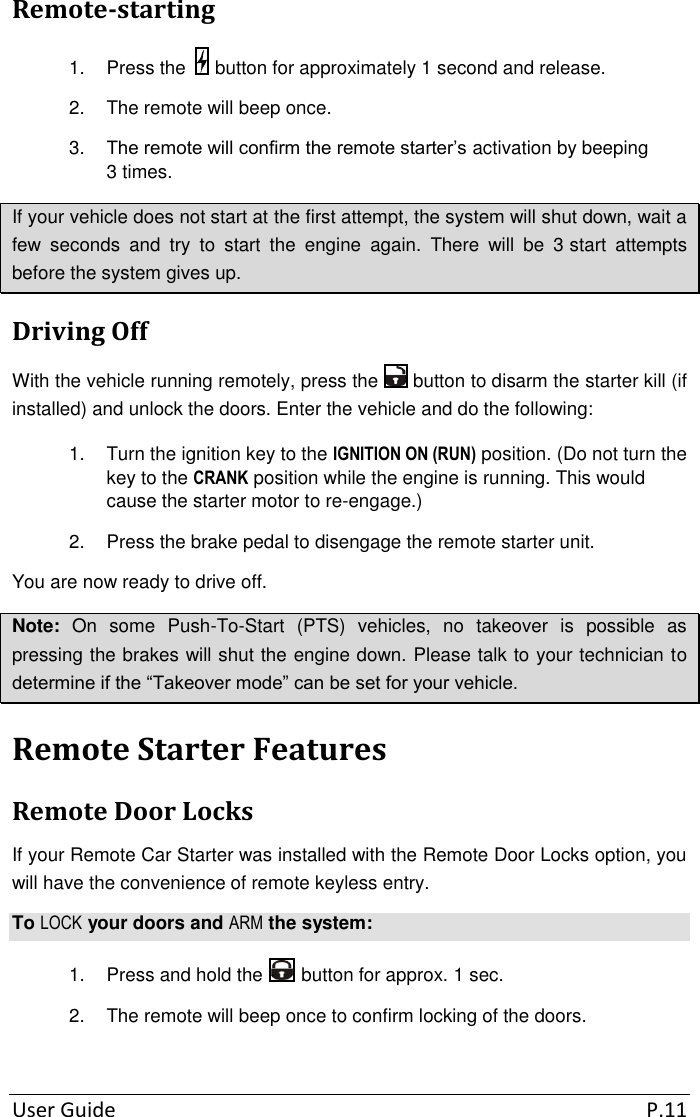 User Guide  P.11 Remote-starting 1.  Press the   button for approximately 1 second and release. 2.  The remote will beep once. 3. The remote will confirm the remote starter’s activation by beeping 3 times. If your vehicle does not start at the first attempt, the system will shut down, wait a few  seconds  and  try  to  start  the  engine  again.  There  will  be  3 start  attempts before the system gives up. Driving Off With the vehicle running remotely, press the   button to disarm the starter kill (if installed) and unlock the doors. Enter the vehicle and do the following: 1.  Turn the ignition key to the IGNITION ON (RUN) position. (Do not turn the key to the CRANK position while the engine is running. This would cause the starter motor to re-engage.) 2.  Press the brake pedal to disengage the remote starter unit. You are now ready to drive off. Note:  On  some  Push-To-Start  (PTS)  vehicles,  no  takeover  is  possible  as pressing the brakes will shut the engine down. Please talk to your technician to determine if the “Takeover mode” can be set for your vehicle. Remote Starter Features Remote Door Locks If your Remote Car Starter was installed with the Remote Door Locks option, you will have the convenience of remote keyless entry. To LOCK your doors and ARM the system: 1.  Press and hold the   button for approx. 1 sec. 2.  The remote will beep once to confirm locking of the doors.  