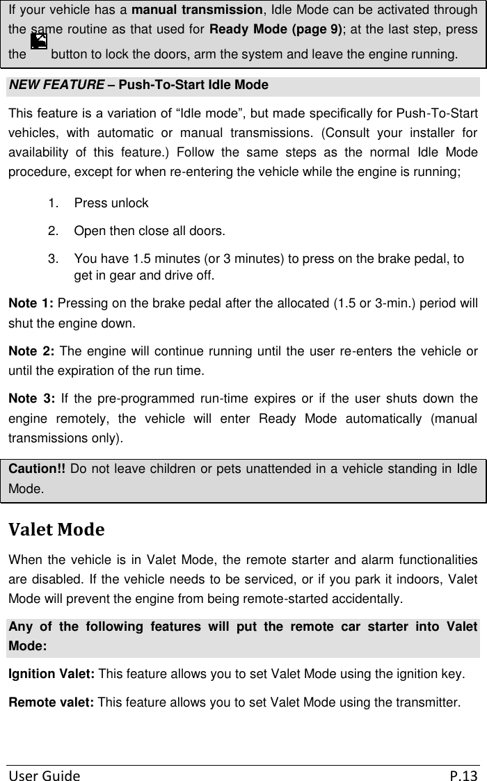 User Guide  P.13 If your vehicle has a manual transmission, Idle Mode can be activated through the same routine as that used for Ready Mode (page 9); at the last step, press the   button to lock the doors, arm the system and leave the engine running. NEW FEATURE – Push-To-Start Idle Mode This feature is a variation of “Idle mode”, but made specifically for Push-To-Start vehicles,  with  automatic  or  manual  transmissions.  (Consult  your  installer  for availability  of  this  feature.)  Follow  the  same  steps  as  the  normal  Idle  Mode procedure, except for when re-entering the vehicle while the engine is running; 1.  Press unlock 2.  Open then close all doors. 3.  You have 1.5 minutes (or 3 minutes) to press on the brake pedal, to get in gear and drive off. Note 1: Pressing on the brake pedal after the allocated (1.5 or 3-min.) period will shut the engine down. Note 2: The engine will continue running until the user re-enters the vehicle or until the expiration of the run time. Note  3:  If  the  pre-programmed  run-time  expires  or  if  the  user  shuts  down  the engine  remotely,  the  vehicle  will  enter  Ready  Mode  automatically  (manual transmissions only). Caution!! Do not leave children or pets unattended in a vehicle standing in Idle Mode. Valet Mode When the vehicle is in Valet Mode, the remote starter and alarm functionalities are disabled. If the vehicle needs to be serviced, or if you park it indoors, Valet Mode will prevent the engine from being remote-started accidentally. Any  of  the  following  features  will  put  the  remote  car  starter  into  Valet Mode: Ignition Valet: This feature allows you to set Valet Mode using the ignition key. Remote valet: This feature allows you to set Valet Mode using the transmitter.  