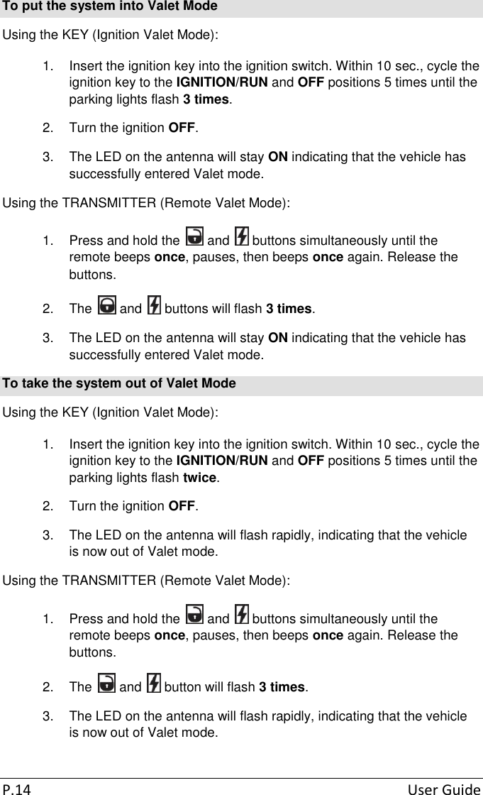 P.14  User Guide To put the system into Valet Mode Using the KEY (Ignition Valet Mode): 1.  Insert the ignition key into the ignition switch. Within 10 sec., cycle the ignition key to the IGNITION/RUN and OFF positions 5 times until the parking lights flash 3 times. 2.  Turn the ignition OFF. 3.  The LED on the antenna will stay ON indicating that the vehicle has successfully entered Valet mode. Using the TRANSMITTER (Remote Valet Mode): 1.  Press and hold the   and   buttons simultaneously until the remote beeps once, pauses, then beeps once again. Release the buttons. 2.  The   and   buttons will flash 3 times. 3.  The LED on the antenna will stay ON indicating that the vehicle has successfully entered Valet mode. To take the system out of Valet Mode Using the KEY (Ignition Valet Mode): 1.  Insert the ignition key into the ignition switch. Within 10 sec., cycle the ignition key to the IGNITION/RUN and OFF positions 5 times until the parking lights flash twice. 2.  Turn the ignition OFF. 3.  The LED on the antenna will flash rapidly, indicating that the vehicle is now out of Valet mode. Using the TRANSMITTER (Remote Valet Mode): 1.  Press and hold the   and   buttons simultaneously until the remote beeps once, pauses, then beeps once again. Release the buttons. 2.  The   and   button will flash 3 times. 3.  The LED on the antenna will flash rapidly, indicating that the vehicle is now out of Valet mode. 