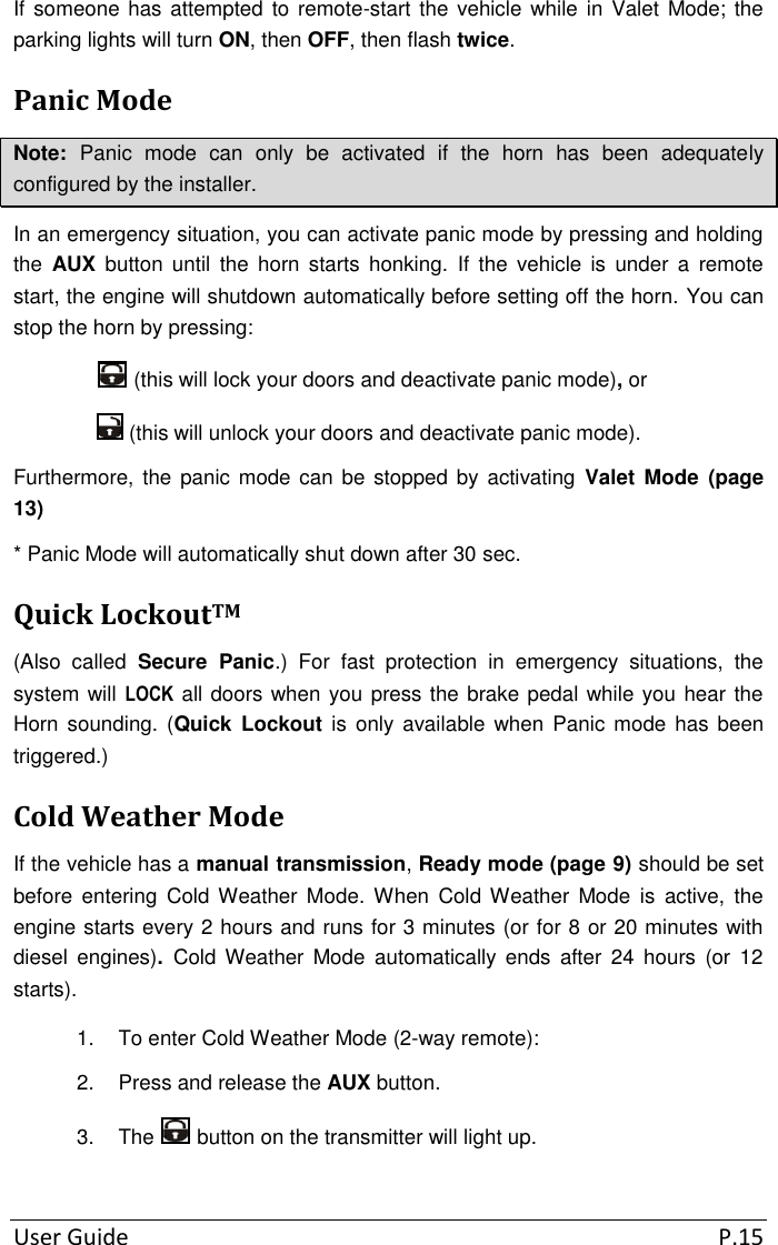 User Guide  P.15 If someone has  attempted to remote-start the  vehicle while in  Valet Mode; the parking lights will turn ON, then OFF, then flash twice. Panic Mode Note:  Panic  mode  can  only  be  activated  if  the  horn  has  been  adequately configured by the installer. In an emergency situation, you can activate panic mode by pressing and holding the  AUX  button  until  the  horn  starts  honking.  If  the  vehicle  is  under  a  remote start, the engine will shutdown automatically before setting off the horn. You can stop the horn by pressing:  (this will lock your doors and deactivate panic mode), or   (this will unlock your doors and deactivate panic mode). Furthermore, the panic mode can be  stopped by  activating  Valet  Mode  (page 13) * Panic Mode will automatically shut down after 30 sec. Quick LockoutTM (Also  called  Secure  Panic.)  For  fast  protection  in  emergency  situations,  the system will LOCK all doors when you press the brake pedal while you hear the Horn sounding. (Quick  Lockout  is  only available  when  Panic  mode  has  been triggered.) Cold Weather Mode If the vehicle has a manual transmission, Ready mode (page 9) should be set before  entering  Cold  Weather Mode.  When  Cold Weather  Mode  is  active,  the engine starts every 2 hours and runs for 3 minutes (or for 8 or 20 minutes with diesel  engines).  Cold  Weather  Mode  automatically  ends  after  24  hours  (or  12 starts). 1.  To enter Cold Weather Mode (2-way remote): 2.  Press and release the AUX button. 3.  The   button on the transmitter will light up. 