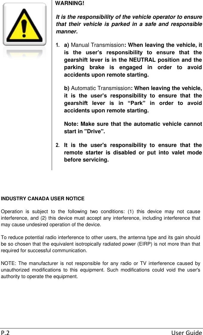 P.2  User Guide  WARNING! It is the responsibility of the vehicle operator to ensure that their vehicle is parked in a safe and responsible manner. 1.  a) Manual Transmission: When leaving the vehicle, it is  the  user’s  responsibility  to  ensure  that  the gearshift lever is in the NEUTRAL position and the parking  brake  is  engaged  in  order  to  avoid accidents upon remote starting. b) Automatic Transmission: When leaving the vehicle, it  is  the  user’s  responsibility  to  ensure  that  the gearshift  lever  is  in  “Park”  in  order  to  avoid accidents upon remote starting. Note: Make sure that the automatic vehicle cannot start in &quot;Drive&quot;. 2.  It  is  the  user&apos;s  responsibility  to  ensure  that  the remote  starter  is  disabled  or  put  into  valet  mode before servicing.   INDUSTRY CANADA USER NOTICE Operation  is  subject  to  the  following  two  conditions:  (1)  this  device  may  not  cause interference, and (2) this device must accept any interference, including interference that may cause undesired operation of the device. To reduce potential radio interference to other users, the antenna type and its gain should be so chosen that the equivalent isotropically radiated power (EIRP) is not more than that required for successful communication. NOTE: The manufacturer is not responsible for any radio  or  TV  interference caused by unauthorized  modifications  to  this  equipment.  Such  modifications  could  void  the  user&apos;s authority to operate the equipment. 
