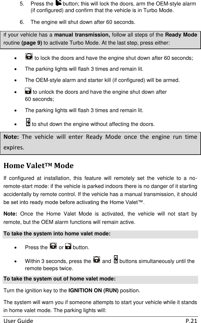 User Guide  P.21 5.  Press the   button; this will lock the doors, arm the OEM-style alarm (if configured) and confirm that the vehicle is in Turbo Mode. 6.  The engine will shut down after 60 seconds. If your vehicle has a manual transmission, follow all steps of the Ready Mode routine (page 9) to activate Turbo Mode. At the last step, press either:    to lock the doors and have the engine shut down after 60 seconds;   The parking lights will flash 3 times and remain lit.   The OEM-style alarm and starter kill (if configured) will be armed.    to unlock the doors and have the engine shut down after 60 seconds;   The parking lights will flash 3 times and remain lit.    to shut down the engine without affecting the doors. Note:  The  vehicle  will  enter  Ready  Mode  once  the  engine  run  time expires. Home ValetTM Mode If  configured  at  installation,  this  feature  will  remotely  set  the  vehicle  to  a  no-remote-start mode: if the vehicle is parked indoors there is no danger of it starting accidentally by remote control. If the vehicle has a manual transmission, it should be set into ready mode before activating the Home Valet™. Note:  Once  the  Home  Valet  Mode  is  activated,  the  vehicle  will  not  start  by remote, but the OEM alarm functions will remain active. To take the system into home valet mode:   Press the   or   button.   Within 3 seconds, press the   and   buttons simultaneously until the remote beeps twice. To take the system out of home valet mode: Turn the ignition key to the IGNITION ON (RUN) position. The system will warn you if someone attempts to start your vehicle while it stands in home valet mode. The parking lights will: 