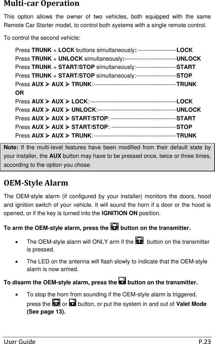 User Guide  P.23 Multi-car Operation This  option  allows  the  owner  of  two  vehicles,  both  equipped  with  the  same Remote Car Starter model, to control both systems with a single remote control. To control the second vehicle: Press TRUNK + LOCK buttons simultaneously: --------------------LOCK Press TRUNK + UNLOCK simultaneously: ---------------------------UNLOCK Press TRUNK + START/STOP simultaneously: ---------------------START Press TRUNK + START/STOP simultaneously: ---------------------STOP Press AUX  AUX  TRUNK: -------------------------------------------TRUNK OR Press AUX  AUX  LOCK: ---------------------------------------------LOCK Press AUX  AUX  UNLOCK: -----------------------------------------UNLOCK Press AUX  AUX  START/STOP: ----------------------------------START Press AUX  AUX  START/STOP: ----------------------------------STOP Press AUX  AUX  TRUNK: -------------------------------------------TRUNK Note: If the multi-level  features have  been modified from  their default state by your installer, the AUX button may have to be pressed once, twice or three times, according to the option you chose. OEM-Style Alarm The OEM-style  alarm  (if configured by  your installer) monitors the doors, hood and ignition switch of your vehicle. It will sound the horn if a door or the hood is opened, or if the key is turned into the IGNITION ON position. To arm the OEM-style alarm, press the   button on the transmitter.   The OEM-style alarm will ONLY arm if the    button on the transmitter is pressed.   The LED on the antenna will flash slowly to indicate that the OEM-style alarm is now armed. To disarm the OEM-style alarm, press the   button on the transmitter.   To stop the horn from sounding if the OEM-style alarm is triggered, press the   or   button, or put the system in and out of Valet Mode (See page 13).  