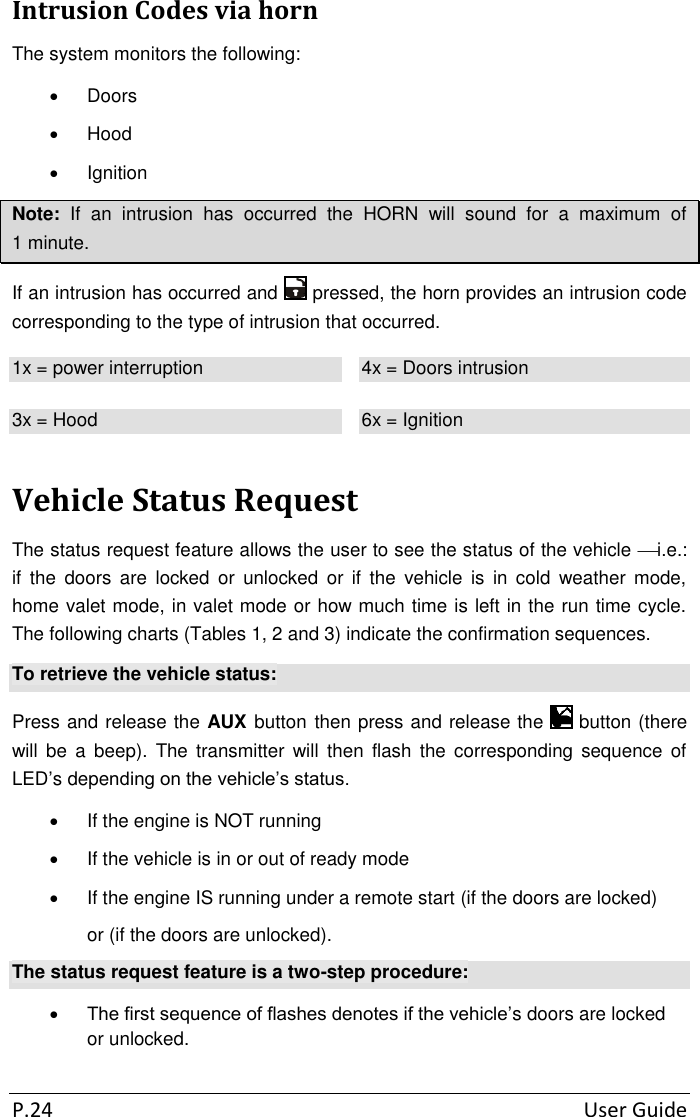 P.24  User Guide Intrusion Codes via horn The system monitors the following:   Doors   Hood   Ignition Note:  If  an  intrusion  has  occurred  the  HORN  will  sound  for  a  maximum  of 1 minute. If an intrusion has occurred and   pressed, the horn provides an intrusion code corresponding to the type of intrusion that occurred. 1x = power interruption 4x = Doors intrusion 3x = Hood 6x = Ignition Vehicle Status Request The status request feature allows the user to see the status of the vehicle i.e.: if  the  doors  are  locked  or  unlocked  or  if  the  vehicle  is  in  cold  weather  mode, home valet mode, in valet mode or how much time is left in the run time cycle. The following charts (Tables 1, 2 and 3) indicate the confirmation sequences. To retrieve the vehicle status: Press and release the AUX button then press and release the   button (there will  be  a  beep).  The  transmitter  will  then  flash  the  corresponding  sequence  of LED’s depending on the vehicle’s status.   If the engine is NOT running   If the vehicle is in or out of ready mode   If the engine IS running under a remote start (if the doors are locked)  or (if the doors are unlocked). The status request feature is a two-step procedure:  The first sequence of flashes denotes if the vehicle’s doors are locked or unlocked. 