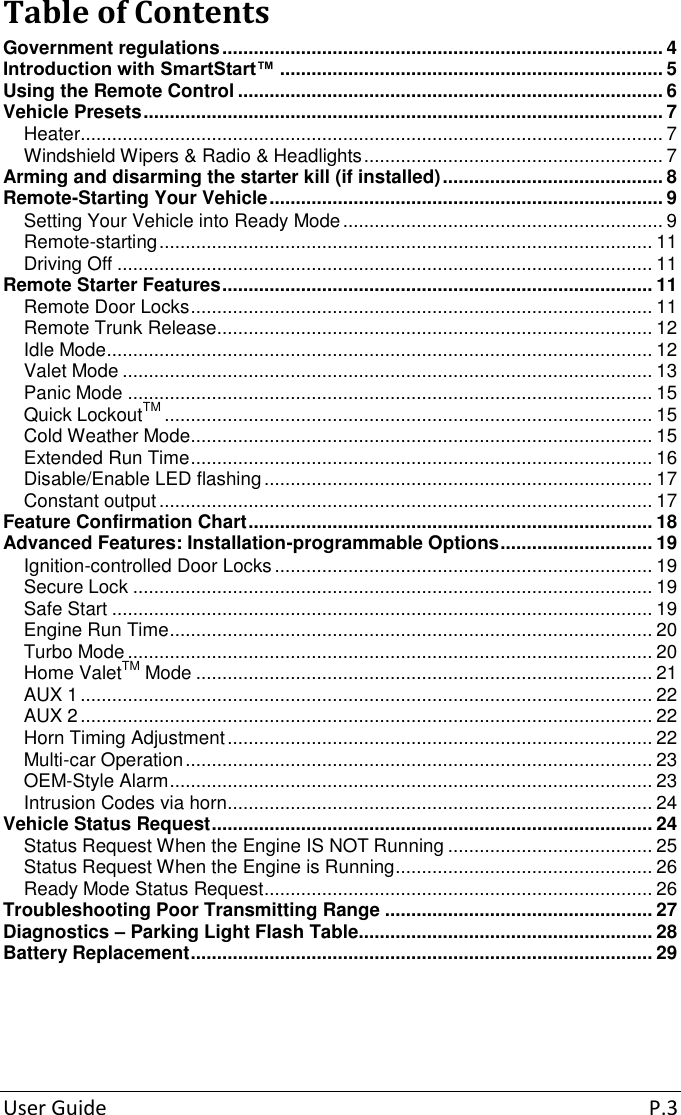 User Guide  P.3 Table of ContentsGovernment regulations .................................................................................... 4 Introduction with SmartStart™ ......................................................................... 5 Using the Remote Control ................................................................................. 6 Vehicle Presets ................................................................................................... 7 Heater ............................................................................................................... 7 Windshield Wipers &amp; Radio &amp; Headlights ......................................................... 7 Arming and disarming the starter kill (if installed) .......................................... 8 Remote-Starting Your Vehicle ........................................................................... 9 Setting Your Vehicle into Ready Mode ............................................................. 9 Remote-starting .............................................................................................. 11 Driving Off ...................................................................................................... 11 Remote Starter Features .................................................................................. 11 Remote Door Locks ........................................................................................ 11 Remote Trunk Release ................................................................................... 12 Idle Mode ........................................................................................................ 12 Valet Mode ..................................................................................................... 13 Panic Mode .................................................................................................... 15 Quick LockoutTM ............................................................................................. 15 Cold Weather Mode........................................................................................ 15 Extended Run Time ........................................................................................ 16 Disable/Enable LED flashing .......................................................................... 17 Constant output .............................................................................................. 17 Feature Confirmation Chart ............................................................................. 18 Advanced Features: Installation-programmable Options ............................. 19 Ignition-controlled Door Locks ........................................................................ 19 Secure Lock ................................................................................................... 19 Safe Start ....................................................................................................... 19 Engine Run Time ............................................................................................ 20 Turbo Mode .................................................................................................... 20 Home ValetTM Mode ....................................................................................... 21 AUX 1 ............................................................................................................. 22 AUX 2 ............................................................................................................. 22 Horn Timing Adjustment ................................................................................. 22 Multi-car Operation ......................................................................................... 23 OEM-Style Alarm ............................................................................................ 23 Intrusion Codes via horn ................................................................................. 24 Vehicle Status Request .................................................................................... 24 Status Request When the Engine IS NOT Running ....................................... 25 Status Request When the Engine is Running ................................................. 26 Ready Mode Status Request .......................................................................... 26 Troubleshooting Poor Transmitting Range ................................................... 27 Diagnostics – Parking Light Flash Table........................................................ 28 Battery Replacement ........................................................................................ 29 
