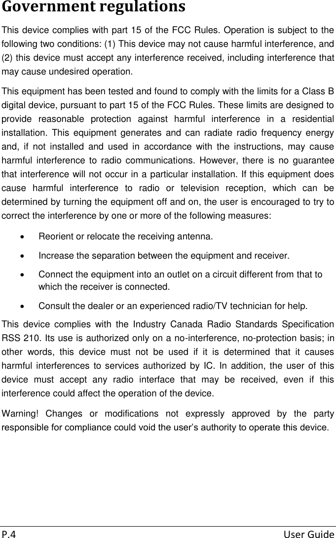 P.4  User Guide Government regulations This device complies with part 15 of the FCC Rules. Operation is subject to the following two conditions: (1) This device may not cause harmful interference, and (2) this device must accept any interference received, including interference that may cause undesired operation. This equipment has been tested and found to comply with the limits for a Class B digital device, pursuant to part 15 of the FCC Rules. These limits are designed to provide  reasonable  protection  against  harmful  interference  in  a  residential installation.  This  equipment  generates  and  can  radiate  radio  frequency  energy and,  if  not  installed  and  used  in  accordance  with  the  instructions,  may  cause harmful  interference  to  radio communications.  However,  there  is  no  guarantee that interference will not occur in a particular installation. If this equipment does cause  harmful  interference  to  radio  or  television  reception,  which  can  be determined by turning the equipment off and on, the user is encouraged to try to correct the interference by one or more of the following measures:   Reorient or relocate the receiving antenna.   Increase the separation between the equipment and receiver.   Connect the equipment into an outlet on a circuit different from that to which the receiver is connected.   Consult the dealer or an experienced radio/TV technician for help. This  device  complies  with  the  Industry  Canada  Radio  Standards  Specification RSS 210. Its use is authorized only on a no-interference, no-protection basis; in other  words,  this  device  must  not  be  used  if  it  is  determined  that  it  causes harmful interferences to services authorized by  IC. In addition, the user of this device  must  accept  any  radio  interface  that  may  be  received,  even  if  this interference could affect the operation of the device. Warning!  Changes  or  modifications  not  expressly  approved  by  the  party responsible for compliance could void the user’s authority to operate this device.    