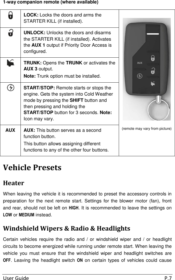 User Guide  P.7 1-way companion remote (where available)  LOCK: Locks the doors and arms the STARTER KILL (if installed).  (remote may vary from picture)   UNLOCK: Unlocks the doors and disarms the STARTER KILL (if installed). Activates the AUX 1 output if Priority Door Access is configured.  TRUNK: Opens the TRUNK or activates the AUX 3 output. Note: Trunk option must be installed.  START/STOP: Remote starts or stops the engine. Gets the system into Cold Weather mode by pressing the SHIFT button and then pressing and holding the START/STOP button for 3 seconds. Note: Icon may vary. AUX AUX: This button serves as a second function button. This button allows assigning different functions to any of the other four buttons. Vehicle Presets Heater When leaving the vehicle it is recommended to preset the accessory controls in preparation for the next  remote  start.  Settings  for the blower motor (fan), front and rear, should not be left on HIGH. It is recommended to leave the settings on LOW or MEDIUM instead. Windshield Wipers &amp; Radio &amp; Headlights Certain  vehicles  require  the  radio  and  /  or  windshield  wiper  and  /  or  headlight circuits to become energized while running under remote start. When leaving the vehicle  you  must  ensure  that  the  windshield  wiper  and  headlight  switches  are OFF.  Leaving the headlight switch  ON on certain types  of vehicles could cause 