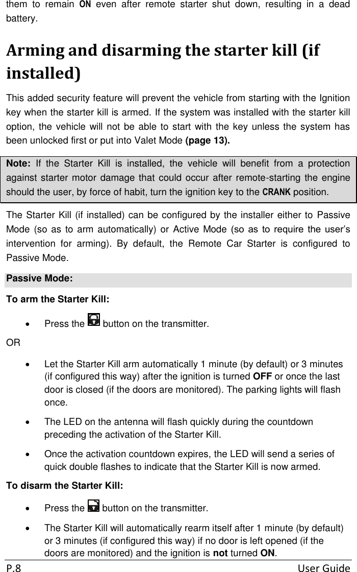 P.8  User Guide them  to  remain  ON  even  after  remote  starter  shut  down,  resulting  in  a  dead battery. Arming and disarming the starter kill (if installed) This added security feature will prevent the vehicle from starting with the Ignition key when the starter kill is armed. If the system was installed with the starter kill option, the  vehicle will not be able to start with the key unless the system has been unlocked first or put into Valet Mode (page 13). Note:  If  the  Starter  Kill  is  installed,  the  vehicle  will  benefit  from  a  protection against starter motor damage that could occur after remote-starting  the engine should the user, by force of habit, turn the ignition key to the CRANK position. The Starter Kill (if installed) can be configured by the installer either to  Passive Mode (so  as to arm automatically) or Active Mode (so  as  to  require  the  user’s intervention  for  arming).  By  default,  the  Remote  Car  Starter  is  configured  to Passive Mode. Passive Mode: To arm the Starter Kill:   Press the   button on the transmitter. OR   Let the Starter Kill arm automatically 1 minute (by default) or 3 minutes (if configured this way) after the ignition is turned OFF or once the last door is closed (if the doors are monitored). The parking lights will flash once.   The LED on the antenna will flash quickly during the countdown preceding the activation of the Starter Kill.   Once the activation countdown expires, the LED will send a series of quick double flashes to indicate that the Starter Kill is now armed. To disarm the Starter Kill:   Press the   button on the transmitter.   The Starter Kill will automatically rearm itself after 1 minute (by default) or 3 minutes (if configured this way) if no door is left opened (if the doors are monitored) and the ignition is not turned ON. 