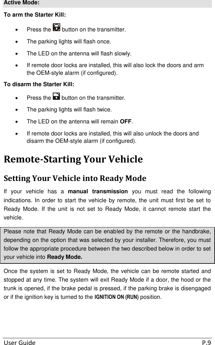 User Guide  P.9 Active Mode: To arm the Starter Kill:   Press the   button on the transmitter.   The parking lights will flash once.   The LED on the antenna will flash slowly.   If remote door locks are installed, this will also lock the doors and arm the OEM-style alarm (if configured). To disarm the Starter Kill:   Press the   button on the transmitter.   The parking lights will flash twice.   The LED on the antenna will remain OFF.   If remote door locks are installed, this will also unlock the doors and disarm the OEM-style alarm (if configured). Remote-Starting Your Vehicle Setting Your Vehicle into Ready Mode If  your  vehicle  has  a  manual  transmission  you  must  read  the  following indications. In order to start the vehicle by remote, the unit must first be set to Ready  Mode.  If  the  unit  is  not  set  to  Ready  Mode,  it  cannot  remote  start  the vehicle.  Please note that Ready Mode can be enabled by the remote or the handbrake, depending on the option that was selected by your installer. Therefore, you must follow the appropriate procedure between the two described below in order to set your vehicle into Ready Mode. Once the system is set to Ready Mode, the vehicle can be remote started and stopped at any time. The system will exit Ready Mode if a door, the hood or the trunk is opened, if the brake pedal is pressed, if the parking brake is disengaged or if the ignition key is turned to the IGNITION ON (RUN) position.    