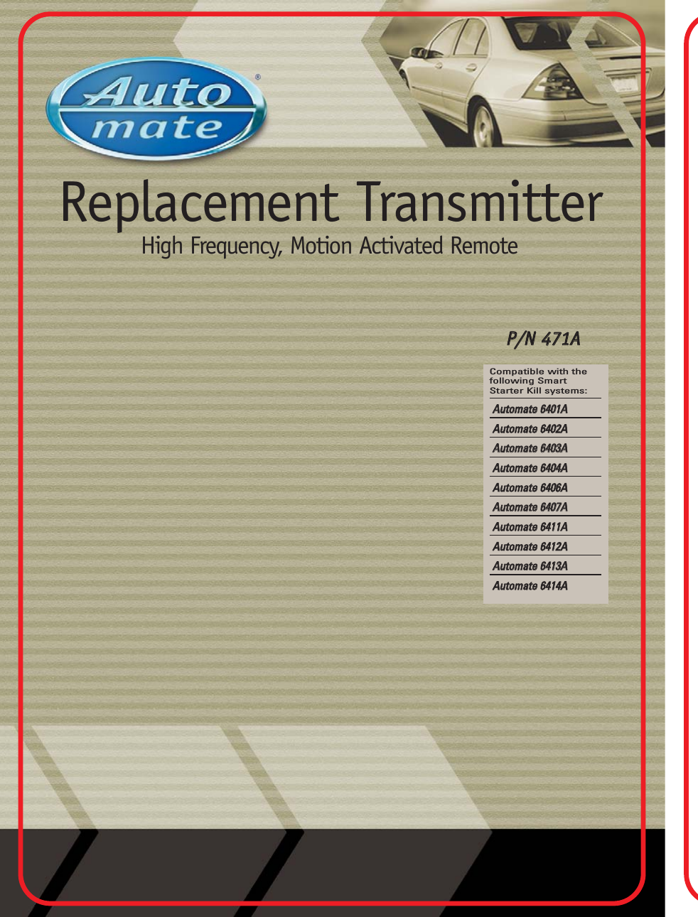 Replacement TransmitterHigh Frequency, Motion Activated RemotePP//NN  447711AACompatible with thefollowing SmartStarter Kill systems:AAuuttoommaattee  66440011AAAAuuttoommaattee  66440022AAAAuuttoommaattee  66440033AAAAuuttoommaattee  66440044AAAAuuttoommaattee  66440066AAAAuuttoommaattee  66440077AAAAuuttoommaattee  66441111AAAAuuttoommaattee  66441122AAAAuuttoommaattee  66441133AAAAuuttoommaattee  66441144AA