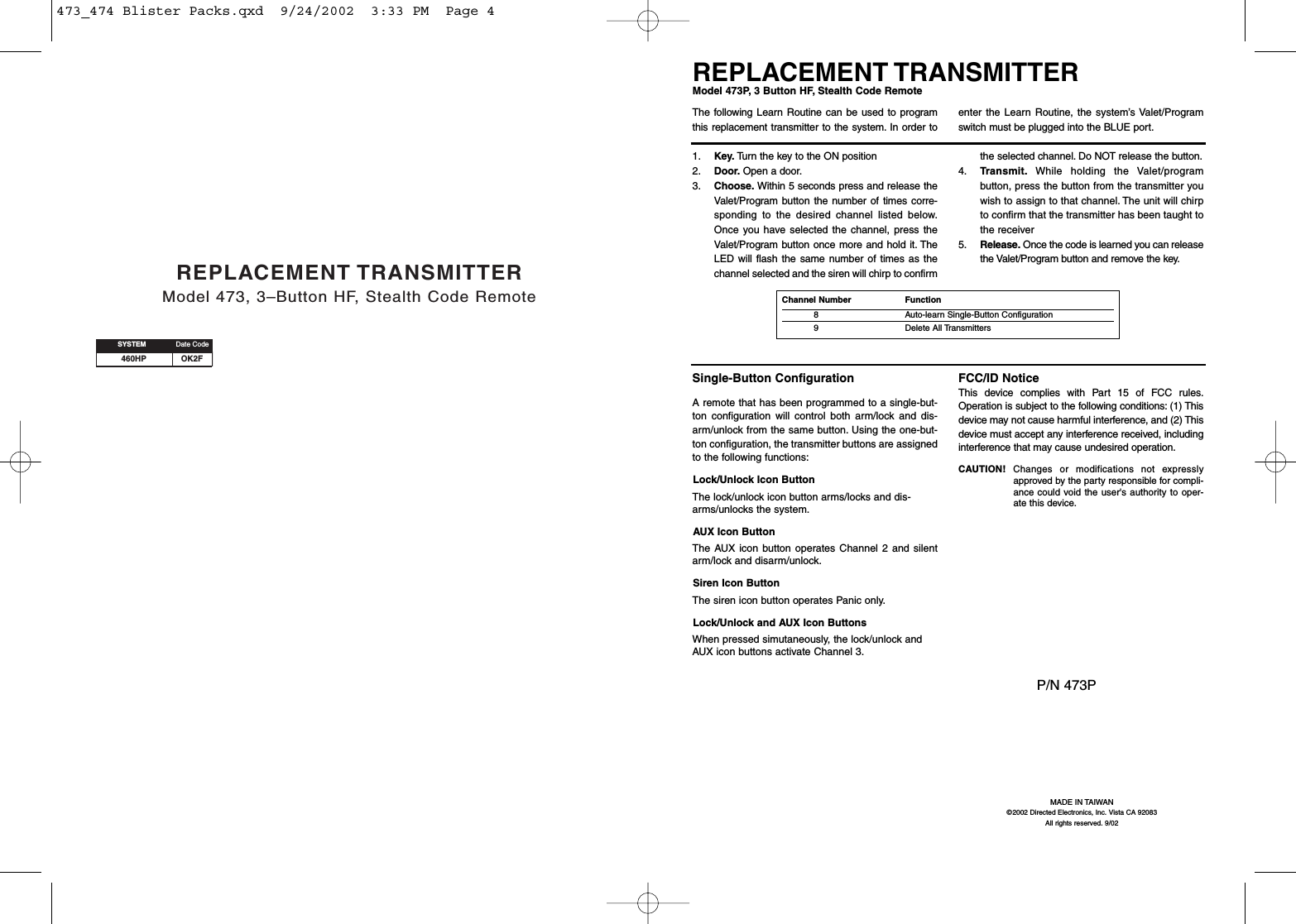 460HP OK2FREPLACEMENT TRANSMITTERModel 473, 3–Button HF, Stealth Code RemoteSYSTEM Date CodeMADE IN TAIWAN©2002 Directed Electronics, Inc. Vista CA 92083All rights reserved. 9/02P/N 473PSingle-Button ConfigurationA remote that has been programmed to a single-but-ton configuration will control both arm/lock and dis-arm/unlock from the same button. Using the one-but-ton configuration, the transmitter buttons are assignedto the following functions:Lock/Unlock Icon ButtonThe lock/unlock icon button arms/locks and dis-arms/unlocks the system.AUX Icon ButtonThe AUX icon button operates Channel 2 and silentarm/lock and disarm/unlock.Siren Icon ButtonThe siren icon button operates Panic only.Lock/Unlock and AUX Icon ButtonsWhen pressed simutaneously, the lock/unlock andAUX icon buttons activate Channel 3.FCC/ID NoticeThis device complies with Part 15 of FCC rules.Operation is subject to the following conditions: (1) Thisdevice may not cause harmful interference, and (2) Thisdevice must accept any interference received, includinginterference that may cause undesired operation.CAUTION! Changes or modifications not expresslyapproved by the party responsible for compli-ance could void the user&apos;s authority to oper-ate this device.REPLACEMENT TRANSMITTERModel 473P, 3 Button HF, Stealth Code Remote1. Key. Turn the key to the ON position 2. Door. Open a door.3. Choose. Within 5 seconds press and release theValet/Program button the number of times corre-sponding to the desired channel listed below.Once you have selected the channel, press theValet/Program button once more and hold it. TheLED will flash the same number of times as thechannel selected and the siren will chirp to confirmthe selected channel. Do NOT release the button.4. Transmit. While holding the Valet/programbutton, press the button from the transmitter youwish to assign to that channel. The unit will chirpto confirm that the transmitter has been taught tothe receiver 5. Release. Once the code is learned you can releasethe Valet/Program button and remove the key.The following Learn Routine can be used to programthis replacement transmitter to the system. In order toenter the Learn Routine, the system’s Valet/Programswitch must be plugged into the BLUE port.Channel Number   Function8 Auto-learn Single-Button Configuration9 Delete All Transmitters473_474 Blister Packs.qxd  9/24/2002  3:33 PM  Page 4