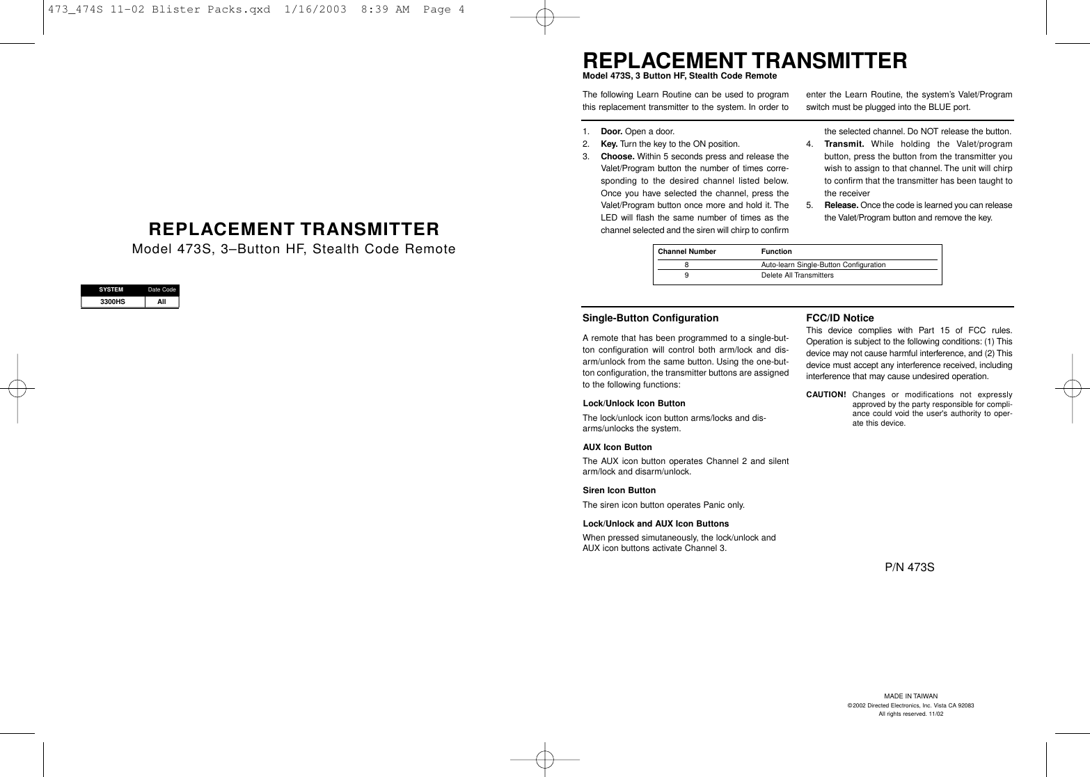 3300HS AllREPLACEMENT TRANSMITTERModel 473S, 3–Button HF, Stealth Code RemoteSYSTEM Date CodeSingle-Button ConfigurationA remote that has been programmed to a single-but-ton configuration will control both arm/lock and dis-arm/unlock from the same button. Using the one-but-ton configuration, the transmitter buttons are assignedto the following functions:Lock/Unlock Icon ButtonThe lock/unlock icon button arms/locks and dis-arms/unlocks the system.AUX Icon ButtonThe AUX icon button operates Channel 2 and silentarm/lock and disarm/unlock.Siren Icon ButtonThe siren icon button operates Panic only.Lock/Unlock and AUX Icon ButtonsWhen pressed simutaneously, the lock/unlock andAUX icon buttons activate Channel 3.FCC/ID NoticeThis device complies with Part 15 of FCC rules.Operation is subject to the following conditions: (1) Thisdevice may not cause harmful interference, and (2) Thisdevice must accept any interference received, includinginterference that may cause undesired operation.CAUTION! Changes or modifications not expresslyapproved by the party responsible for compli-ance could void the user&apos;s authority to oper-ate this device.REPLACEMENT TRANSMITTERModel 473S, 3 Button HF, Stealth Code Remote1. Door. Open a door.2. Key. Turn the key to the ON position.3. Choose. Within 5 seconds press and release theValet/Program button the number of times corre-sponding to the desired channel listed below.Once you have selected the channel, press theValet/Program button once more and hold it. TheLED will flash the same number of times as thechannel selected and the siren will chirp to confirmthe selected channel. Do NOT release the button.4. Transmit. While holding the Valet/programbutton, press the button from the transmitter youwish to assign to that channel. The unit will chirpto confirm that the transmitter has been taught tothe receiver 5. Release. Once the code is learned you can releasethe Valet/Program button and remove the key.The following Learn Routine can be used to programthis replacement transmitter to the system. In order toenter the Learn Routine, the system’s Valet/Programswitch must be plugged into the BLUE port.Channel Number   Function8 Auto-learn Single-Button Configuration9 Delete All TransmittersMADE IN TAIWAN©2002 Directed Electronics, Inc. Vista CA 92083All rights reserved. 11/02P/N 473S473_474S 11-02 Blister Packs.qxd  1/16/2003  8:39 AM  Page 4