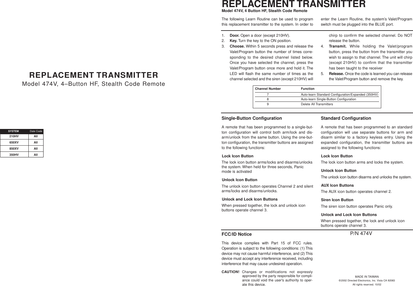 Single-Button ConfigurationA remote that has been programmed to a single-but-ton configuration will control both arm/lock and dis-arm/unlock from the same button. Using the one-but-ton configuration, the transmitter buttons are assignedto the following functions:Lock Icon ButtonThe lock icon button arms/locks and disarms/unlocksthe system. When held for three seconds, Panicmode is activatedUnlock Icon ButtonThe unlock icon button operates Channel 2 and silentarms/locks and disarms/unlocks.Unlock and Lock Icon ButtonsWhen pressed together, the lock and unlock iconbuttons operate channel 3.Standard ConfigurationA remote that has been programmed to an standardconfiguration will use separate buttons for arm anddisarm similar to a factory keyless entry. Using theexpanded configuration, the transmitter buttons areassigned to the following functions:Lock Icon ButtonThe lock icon button arms and locks the system.Unlock Icon ButtonThe unlock icon button disarms and unlocks the system.AUX Icon ButtonsThe AUX icon button operates channel 2.Siren Icon ButtonThe siren icon button operates Panic only.Unlock and Lock Icon ButtonsWhen pressed together, the lock and unlock iconbuttons operate channel 3.REPLACEMENT TRANSMITTER Model 474V, 4–Button HF, Stealth Code Remote210HV All650XV All850XV All350HV AllSYSTEM Date CodeMADE IN TAIWAN©2002 Directed Electronics, Inc. Vista CA 92083All rights reserved. 10/02P/N 474VREPLACEMENT TRANSMITTERModel 474V, 4 Button HF, Stealth Code Remote1. Door. Open a door (except 210HV).2. Key. Turn the key to the ON position.3. Choose. Within 5 seconds press and release theValet/Program button the number of times corre-sponding to the desired channel listed below.Once you have selected the channel, press theValet/Program button once more and hold it. TheLED will flash the same number of times as thechannel selected and the siren (except 210HV) willchirp to confirm the selected channel. Do NOTrelease the button.4. Transmit. While holding the Valet/programbutton, press the button from the transmitter youwish to assign to that channel. The unit will chirp(except 210HV) to confirm that the transmitterhas been taught to the receiver 5. Release. Once the code is learned you can releasethe Valet/Program button and remove the key.The following Learn Routine can be used to programthis replacement transmitter to the system. In order toenter the Learn Routine, the system’s Valet/Programswitch must be plugged into the BLUE port.Channel Number   Function7 Auto-learn Standard Configuration/Expanded (350HV)8 Auto-learn Single-Button Configuration9 Delete All TransmittersFCC/ID NoticeThis device complies with Part 15 of FCC rules.Operation is subject to the following conditions: (1) Thisdevice may not cause harmful interference, and (2) Thisdevice must accept any interference received, includinginterference that may cause undesired operation.CAUTION! Changes or modifications not expresslyapproved by the party responsible for compli-ance could void the user&apos;s authority to oper-ate this device.