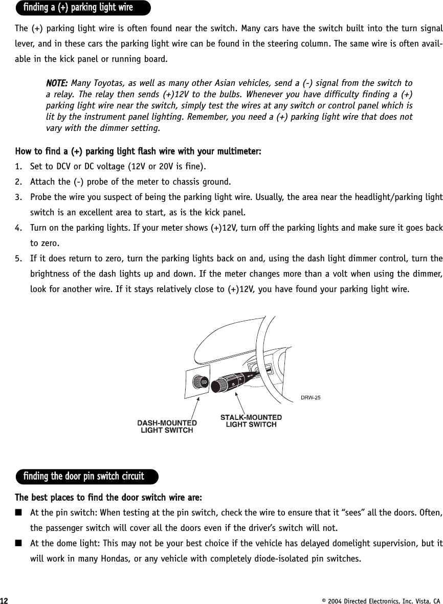 1122© 2004 Directed Electronics, Inc. Vista, CAThe (+) parking light wire is often found near the switch. Many cars have the switch built into the turn signallever, and in these cars the parking light wire can be found in the steering column. The same wire is often avail-able in the kick panel or running board.NNOOTTEE::  Many Toyotas, as well as many other Asian vehicles, send a (-) signal from the switch toa relay. The relay then sends (+)12V to the bulbs. Whenever you have difficulty finding a (+)parking light wire near the switch, simply test the wires at any switch or control panel which islit by the instrument panel lighting. Remember, you need a (+) parking light wire that does notvary with the dimmer setting.HHooww  ttoo  ffiinndd  aa  ((++))  ppaarrkkiinngg  lliigghhtt  ffllaasshh  wwiirree  wwiitthh  yyoouurr  mmuullttiimmeetteerr::1. Set to DCV or DC voltage (12V or 20V is fine).2. Attach the (-) probe of the meter to chassis ground.3. Probe the wire you suspect of being the parking light wire. Usually, the area near the headlight/parking lightswitch is an excellent area to start, as is the kick panel. 4. Turn on the parking lights. If your meter shows (+)12V, turn off the parking lights and make sure it goes backto zero.5. If it does return to zero, turn the parking lights back on and, using the dash light dimmer control, turn thebrightness of the dash lights up and down. If the meter changes more than a volt when using the dimmer,look for another wire. If it stays relatively close to (+)12V, you have found your parking light wire.TThhee  bbeesstt  ppllaacceess  ttoo  ffiinndd  tthhee  ddoooorr  sswwiittcchh  wwiirree  aarree::■At the pin switch: When testing at the pin switch, check the wire to ensure that it “sees” all the doors. Often,the passenger switch will cover all the doors even if the driver’s switch will not.■At the dome light: This may not be your best choice if the vehicle has delayed domelight supervision, but itwill work in many Hondas, or any vehicle with completely diode-isolated pin switches.ffiinnddiinngg  tthhee  ddoooorr  ppiinn  sswwiittcchh  cciirrccuuiittffiinnddiinngg  aa  ((++))  ppaarrkkiinngg  lliigghhtt  wwiirree