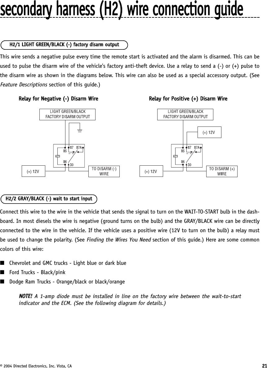 © 2004 Directed Electronics, Inc. Vista, CA 2211sseeccoonnddaarryy  hhaarrnneessss  ((HH22))  wwiirree  ccoonnnneeccttiioonn  gguuiiddeeThis wire sends a negative pulse every time the remote start is activated and the alarm is disarmed. This can beused to pulse the disarm wire of the vehicle&apos;s factory anti-theft device. Use a relay to send a (-) or (+) pulse tothe disarm wire as shown in the diagrams below. This wire can also be used as a special accessory output. (SeeFeature Descriptionssection of this guide.)RReellaayy  ffoorr  NNeeggaattiivvee  ((--))  DDiissaarrmm  WWiirreeRReellaayy  ffoorr  PPoossiittiivvee  ((++))  DDiissaarrmm  WWiirreeConnect this wire to the wire in the vehicle that sends the signal to turn on the WAIT-TO-START bulb in the dash-board. In most diesels the wire is negative (ground turns on the bulb) and the GRAY/BLACK wire can be directlyconnected to the wire in the vehicle. If the vehicle uses a positive wire (12V to turn on the bulb) a relay mustbe used to change the polarity. (See Finding the Wires You Needsection of this guide.) Here are some commoncolors of this wire:■Chevrolet and GMC trucks - Light blue or dark blue■Ford Trucks - Black/pink■Dodge Ram Trucks - Orange/black or black/orangeNNOOTTEE!!A 1-amp diode must be installed in line on the factory wire between the wait-to-startindicator and the ECM. (See the following diagram for details.)HH22//22  GGRRAAYY//BBLLAACCKK  ((--))  wwaaiitt  ttoo  ssttaarrtt  iinnppuuttHH22//11  LLIIGGHHTT  GGRREEEENN//BBLLAACCKK  ((--))  ffaaccttoorryy  ddiissaarrmm  oouuttppuutt