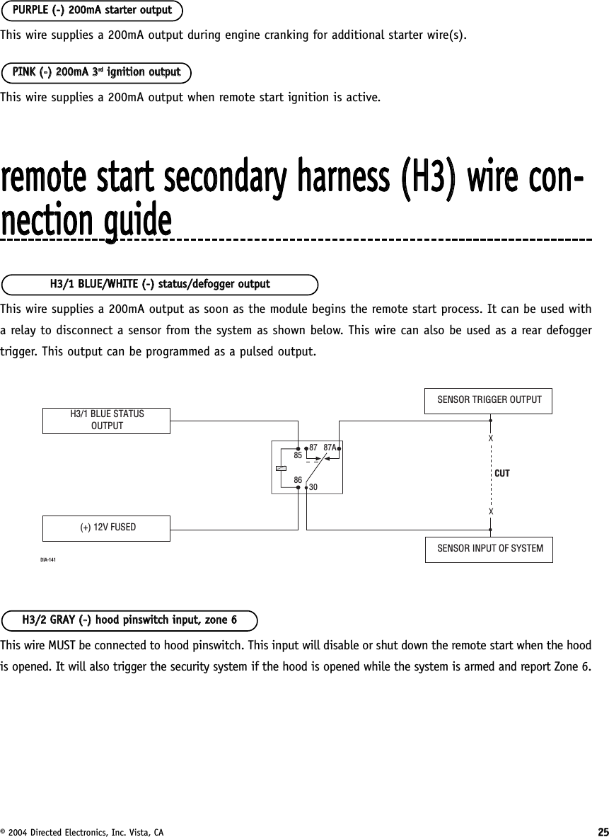 © 2004 Directed Electronics, Inc. Vista, CA 2255This wire supplies a 200mA output during engine cranking for additional starter wire(s).This wire supplies a 200mA output when remote start ignition is active.rreemmoottee  ssttaarrtt  sseeccoonnddaarryy  hhaarrnneessss  ((HH33))  wwiirree  ccoonn--nneeccttiioonn  gguuiiddeeThis wire supplies a 200mA output as soon as the module begins the remote start process. It can be used witha relay to disconnect a sensor from the system as shown below. This wire can also be used as a rear defoggertrigger. This output can be programmed as a pulsed output.This wire MUST be connected to hood pinswitch. This input will disable or shut down the remote start when the hoodis opened. It will also trigger the security system if the hood is opened while the system is armed and report Zone 6.HH33//22  GGRRAAYY  ((--))  hhoooodd  ppiinnsswwiittcchh  iinnppuutt,,  zzoonnee  66SENSOR TRIGGER OUTPUTSENSOR INPUT OF SYSTEM(+) 12V FUSEDCUT8586 3087 87ADIA-141H3/1 BLUE STATUSOUTPUTHH33//11  BBLLUUEE//WWHHIITTEE  ((--))  ssttaattuuss//ddeeffooggggeerr  oouuttppuuttPPIINNKK  ((--))  220000mmAA  33rrddiiggnniittiioonn  oouuttppuuttPPUURRPPLLEE  ((--))  220000mmAA  ssttaarrtteerr  oouuttppuutt