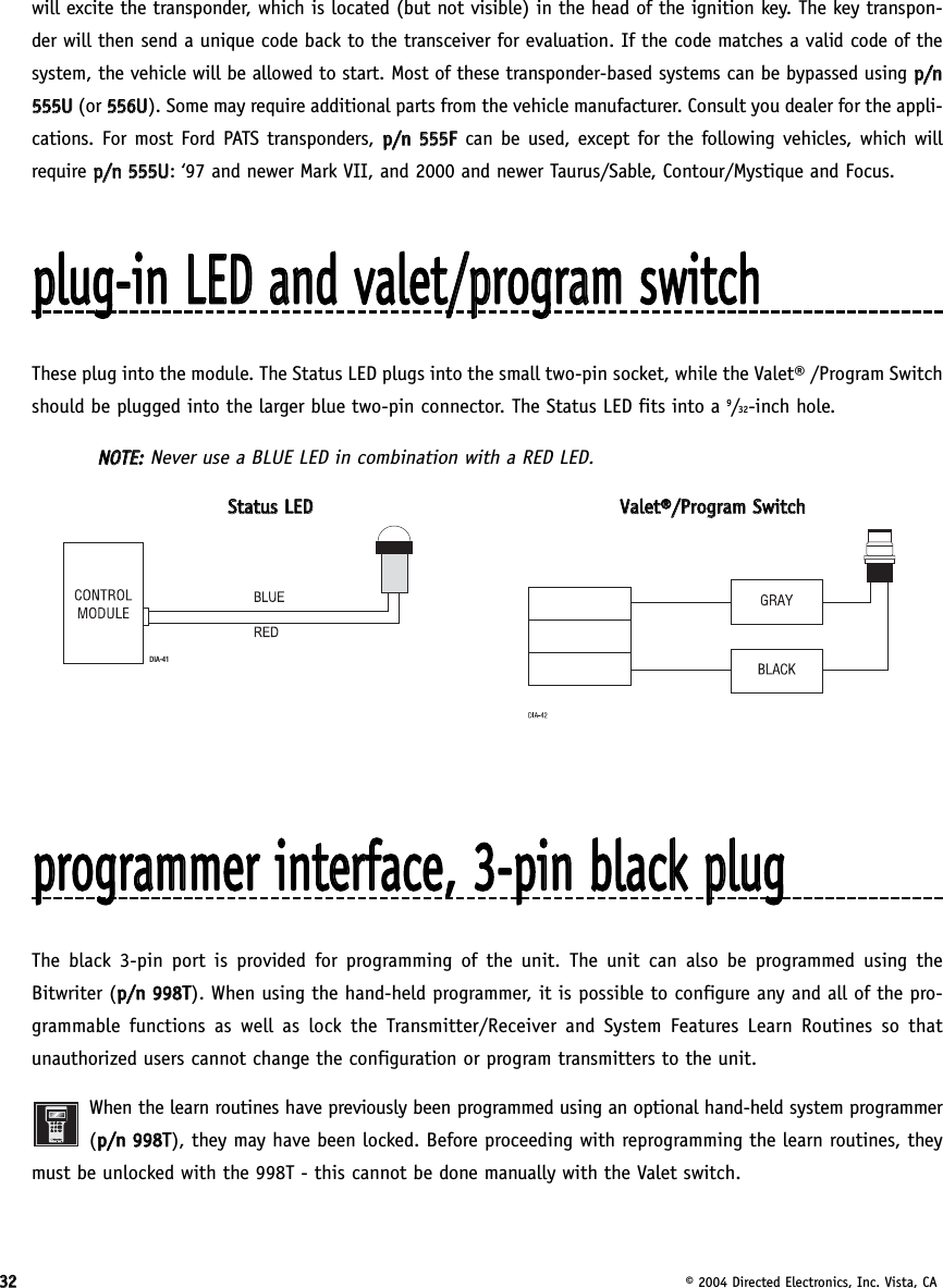 3322© 2004 Directed Electronics, Inc. Vista, CAwill excite the transponder, which is located (but not visible) in the head of the ignition key. The key transpon-der will then send a unique code back to the transceiver for evaluation. If the code matches a valid code of thesystem, the vehicle will be allowed to start. Most of these transponder-based systems can be bypassed using pp//nn555555UU  (or 555566UU). Some may require additional parts from the vehicle manufacturer. Consult you dealer for the appli-cations. For most Ford PATS transponders, pp//nn  555555FFcan be used, except for the following vehicles, which willrequire pp//nn  555555UU: ‘97 and newer Mark VII, and 2000 and newer Taurus/Sable, Contour/Mystique and Focus.pplluugg--iinn  LLEEDD  aanndd  vvaalleett//pprrooggrraamm  sswwiittcchhThese plug into the module. The Status LED plugs into the small two-pin socket, while the Valet® /Program Switchshould be plugged into the larger blue two-pin connector. The Status LED fits into a 9/32-inch hole.NNOOTTEE::Never use a BLUE LED in combination with a RED LED.SSttaattuuss  LLEEDDVVaalleett®®//PPrrooggrraamm  SSwwiittcchhpprrooggrraammmmeerr  iinntteerrffaaccee,,  33--ppiinn  bbllaacckk  pplluuggThe black 3-pin port is provided for programming of the unit. The unit can also be programmed using theBitwriter (pp//nn  999988TT). When using the hand-held programmer, it is possible to configure any and all of the pro-grammable functions as well as lock the Transmitter/Receiver and System Features Learn Routines so thatunauthorized users cannot change the configuration or program transmitters to the unit.When the learn routines have previously been programmed using an optional hand-held system programmer(pp//nn  999988TT), they may have been locked. Before proceeding with reprogramming the learn routines, theymust be unlocked with the 998T - this cannot be done manually with the Valet switch.DIA-41