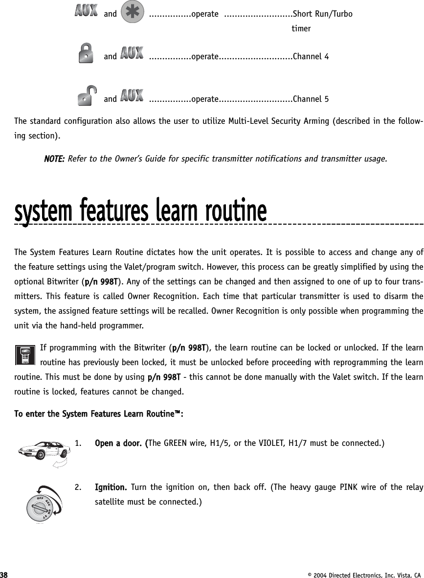3388© 2004 Directed Electronics, Inc. Vista, CAand ................operate ..........................Short Run/Turbotimerand ................operate............................Channel 4and ................operate............................Channel 5The standard configuration also allows the user to utilize Multi-Level Security Arming (described in the follow-ing section).NNOOTTEE::Refer to the Owner’s Guide for specific transmitter notifications and transmitter usage.ssyysstteemm  ffeeaattuurreess  lleeaarrnn  rroouuttiinneeThe System Features Learn Routine dictates how the unit operates. It is possible to access and change any ofthe feature settings using the Valet/program switch. However, this process can be greatly simplified by using theoptional Bitwriter (pp//nn  999988TT). Any of the settings can be changed and then assigned to one of up to four trans-mitters. This feature is called Owner Recognition. Each time that particular transmitter is used to disarm thesystem, the assigned feature settings will be recalled. Owner Recognition is only possible when programming theunit via the hand-held programmer.If programming with the Bitwriter (pp//nn  999988TT), the learn routine can be locked or unlocked. If the learnroutine has previously been locked, it must be unlocked before proceeding with reprogramming the learnroutine. This must be done by using pp//nn  999988TT- this cannot be done manually with the Valet switch. If the learnroutine is locked, features cannot be changed.TToo  eenntteerr  tthhee  SSyysstteemm  FFeeaattuurreess  LLeeaarrnn  RRoouuttiinnee™™::1.  OOppeenn  aa  ddoooorr..  ((The GREEN wire, H1/5, or the VIOLET, H1/7 must be connected.)2.  IIggnniittiioonn..  Turn the ignition on, then back off. (The heavy gauge PINK wire of the relaysatellite must be connected.)