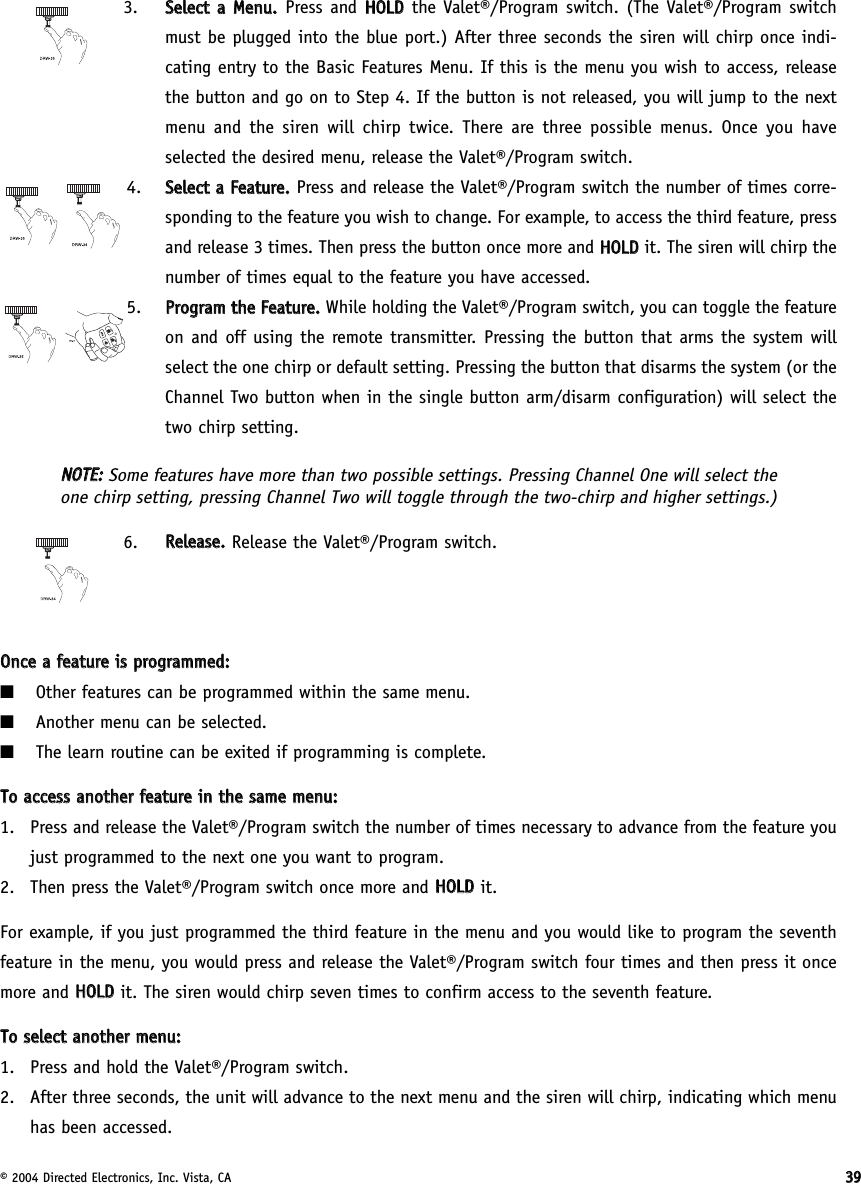 © 2004 Directed Electronics, Inc. Vista, CA 33993.  SSeelleecctt  aa  MMeennuu..Press and HHOOLLDDthe Valet®/Program switch. (The Valet®/Program switchmust be plugged into the blue port.) After three seconds the siren will chirp once indi-cating entry to the Basic Features Menu. If this is the menu you wish to access, releasethe button and go on to Step 4. If the button is not released, you will jump to the nextmenu and the siren will chirp twice. There are three possible menus. Once you haveselected the desired menu, release the Valet®/Program switch.4. SSeelleecctt  aa  FFeeaattuurree..  Press and release the Valet®/Program switch the number of times corre-sponding to the feature you wish to change. For example, to access the third feature, pressand release 3 times. Then press the button once more and HHOOLLDDit. The siren will chirp thenumber of times equal to the feature you have accessed.5. PPrrooggrraamm  tthhee  FFeeaattuurree..  While holding the Valet®/Program switch, you can toggle the featureon and off using the remote transmitter. Pressing the button that arms the system willselect the one chirp or default setting. Pressing the button that disarms the system (or theChannel Two button when in the single button arm/disarm configuration) will select thetwo chirp setting.NNOOTTEE::Some features have more than two possible settings. Pressing Channel One will select theone chirp setting, pressing Channel Two will toggle through the two-chirp and higher settings.)6.  RReelleeaassee..  Release the Valet®/Program switch.OOnnccee  aa  ffeeaattuurree  iiss  pprrooggrraammmmeedd::■Other features can be programmed within the same menu.■Another menu can be selected.■The learn routine can be exited if programming is complete.TToo  aacccceessss  aannootthheerr  ffeeaattuurree  iinn  tthhee  ssaammee  mmeennuu::1. Press and release the Valet®/Program switch the number of times necessary to advance from the feature youjust programmed to the next one you want to program.2. Then press the Valet®/Program switch once more and HHOOLLDDit.For example, if you just programmed the third feature in the menu and you would like to program the seventhfeature in the menu, you would press and release the Valet®/Program switch four times and then press it oncemore and HHOOLLDDit. The siren would chirp seven times to confirm access to the seventh feature.TToo  sseelleecctt  aannootthheerr  mmeennuu::1. Press and hold the Valet®/Program switch.2. After three seconds, the unit will advance to the next menu and the siren will chirp, indicating which menuhas been accessed.