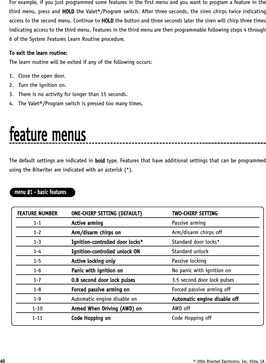 4400© 2004 Directed Electronics, Inc. Vista, CAFor example, if you just programmed some features in the first menu and you want to program a feature in thethird menu, press and HHOOLLDDthe Valet®/Program switch. After three seconds, the siren chirps twice indicatingaccess to the second menu. Continue to HHOOLLDDthe button and three seconds later the siren will chirp three timesindicating access to the third menu. Features in the third menu are then programmable following steps 4 through6 of the System Features Learn Routine procedure.TToo  eexxiitt  tthhee  lleeaarrnn  rroouuttiinnee::The learn routine will be exited if any of the following occurs:1. Close the open door.2.  Turn the ignition on.3.  There is no activity for longer than 15 seconds.4.  The Valet®/Program switch is pressed too many times.ffeeaattuurree  mmeennuussThe default settings are indicated in bboollddtype. Features that have additional settings that can be programmedusing the Bitwriter are indicated with an asterisk (*).FFEEAATTUURREE  NNUUMMBBEERROONNEE--CCHHIIRRPP  SSEETTTTIINNGG  ((DDEEFFAAUULLTT))TTWWOO--CCHHIIRRPP  SSEETTTTIINNGG1-1 AAccttiivvee  aarrmmiinnggPassive arming1-2 AArrmm//ddiissaarrmm  cchhiirrppss  oonnArm/disarm chirps off1-3 IIggnniittiioonn--ccoonnttrroolllleedd  ddoooorr  lloocckkss**Standard door locks*1-4 IIggnniittiioonn--ccoonnttrroolllleedd  uunnlloocckk  OONNStandard unlock1-5 AAccttiivvee  lloocckkiinngg  oonnllyyPassive locking1-6 PPaanniicc  wwiitthh  iiggnniittiioonn  oonnNo panic with ignition on1-7 00..88  sseeccoonndd  ddoooorr  lloocckk  ppuullsseess3.5 second door lock pulses1-8 FFoorrcceedd  ppaassssiivvee  aarrmmiinngg  oonnForced passive arming off1-9 Automatic engine disable on AAuuttoommaattiicc  eennggiinnee  ddiissaabbllee  ooffff1-10 AArrmmeedd  WWhheenn  DDrriivviinngg  ((AAWWDD))  oonnAWD off1-11 CCooddee  HHooppppiinngg  oonnCode Hopping offmmeennuu  ##11  --  bbaassiicc  ffeeaattuurreess