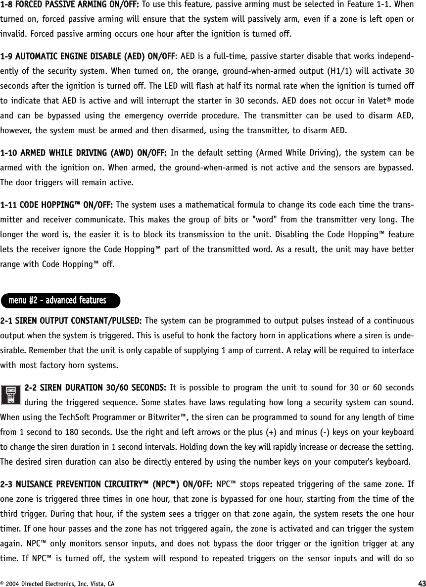 © 2004 Directed Electronics, Inc. Vista, CA 443311--88  FFOORRCCEEDD  PPAASSSSIIVVEE  AARRMMIINNGG  OONN//OOFFFF::To use this feature, passive arming must be selected in Feature 1-1. Whenturned on, forced passive arming will ensure that the system will passively arm, even if a zone is left open orinvalid. Forced passive arming occurs one hour after the ignition is turned off.11--99  AAUUTTOOMMAATTIICC  EENNGGIINNEE  DDIISSAABBLLEE  ((AAEEDD))  OONN//OOFFFF: AED is a full-time, passive starter disable that works independ-ently of the security system. When turned on, the orange, ground-when-armed output (H1/1) will activate 30seconds after the ignition is turned off. The LED will flash at half its normal rate when the ignition is turned offto indicate that AED is active and will interrupt the starter in 30 seconds. AED does not occur in Valet® modeand can be bypassed using the emergency override procedure. The transmitter can be used to disarm AED,however, the system must be armed and then disarmed, using the transmitter, to disarm AED.11--1100  AARRMMEEDD  WWHHIILLEE  DDRRIIVVIINNGG  ((AAWWDD))  OONN//OOFFFF::In the default setting (Armed While Driving), the system can bearmed with the ignition on. When armed, the ground-when-armed is not active and the sensors are bypassed.The door triggers will remain active.11--1111  CCOODDEE  HHOOPPPPIINNGG™™  OONN//OOFFFF::The system uses a mathematical formula to change its code each time the trans-mitter and receiver communicate. This makes the group of bits or &quot;word&quot; from the transmitter very long. Thelonger the word is, the easier it is to block its transmission to the unit. Disabling the Code Hopping™ featurelets the receiver ignore the Code Hopping™ part of the transmitted word. As a result, the unit may have betterrange with Code Hopping™ off.22--11  SSIIRREENN  OOUUTTPPUUTT  CCOONNSSTTAANNTT//PPUULLSSEEDD::The system can be programmed to output pulses instead of a continuousoutput when the system is triggered. This is useful to honk the factory horn in applications where a siren is unde-sirable. Remember that the unit is only capable of supplying 1 amp of current. A relay will be required to interfacewith most factory horn systems.22--22  SSIIRREENN  DDUURRAATTIIOONN  3300//6600  SSEECCOONNDDSS::It is possible to program the unit to sound for 30 or 60 secondsduring the triggered sequence. Some states have laws regulating how long a security system can sound.When using the TechSoft Programmer or Bitwriter™, the siren can be programmed to sound for any length of timefrom 1 second to 180 seconds. Use the right and left arrows or the plus (+) and minus (-) keys on your keyboardto change the siren duration in 1 second intervals. Holding down the key will rapidly increase or decrease the setting.The desired siren duration can also be directly entered by using the number keys on your computer&apos;s keyboard.22--33  NNUUIISSAANNCCEE  PPRREEVVEENNTTIIOONN  CCIIRRCCUUIITTRRYY™™  ((NNPPCC™™))  OONN//OOFFFF::NPC™ stops repeated triggering of the same zone. Ifone zone is triggered three times in one hour, that zone is bypassed for one hour, starting from the time of thethird trigger. During that hour, if the system sees a trigger on that zone again, the system resets the one hourtimer. If one hour passes and the zone has not triggered again, the zone is activated and can trigger the systemagain. NPC™ only monitors sensor inputs, and does not bypass the door trigger or the ignition trigger at anytime. If NPC™ is turned off, the system will respond to repeated triggers on the sensor inputs and will do sommeennuu  ##22  --  aaddvvaanncceedd  ffeeaattuurreess