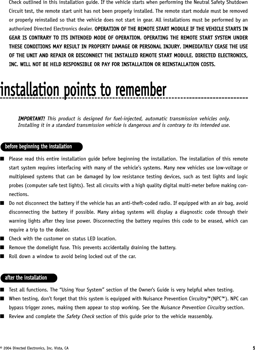 © 2004 Directed Electronics, Inc. Vista, CA 55Check outlined in this installation guide. If the vehicle starts when performing the Neutral Safety ShutdownCircuit test, the remote start unit has not been properly installed. The remote start module must be removedor properly reinstalled so that the vehicle does not start in gear. All installations must be performed by anauthorized Directed Electronics dealer. OOPPEERRAATTIIOONN  OOFF  TTHHEE  RREEMMOOTTEE  SSTTAARRTT  MMOODDUULLEE  IIFF  TTHHEE  VVEEHHIICCLLEE  SSTTAARRTTSS  IINNGGEEAARR  IISS  CCOONNTTRRAARRYY  TTOO  IITTSS  IINNTTEENNDDEEDD  MMOODDEE  OOFF  OOPPEERRAATTIIOONN..  OOPPEERRAATTIINNGG  TTHHEE  RREEMMOOTTEE  SSTTAARRTT  SSYYSSTTEEMM  UUNNDDEERRTTHHEESSEE  CCOONNDDIITTIIOONNSS  MMAAYY  RREESSUULLTT  IINN  PPRROOPPEERRTTYY  DDAAMMAAGGEE  OORR  PPEERRSSOONNAALL  IINNJJUURRYY..  IIMMMMEEDDIIAATTEELLYY  CCEEAASSEE  TTHHEE  UUSSEEOOFF  TTHHEE  UUNNIITT  AANNDD  RREEPPAAIIRR  OORR  DDIISSCCOONNNNEECCTT  TTHHEE  IINNSSTTAALLLLEEDD  RREEMMOOTTEE  SSTTAARRTT  MMOODDUULLEE..  DDIIRREECCTTEEDD  EELLEECCTTRROONNIICCSS,,IINNCC..  WWIILLLL  NNOOTT  BBEE  HHEELLDD  RREESSPPOONNSSIIBBLLEE  OORR  PPAAYY  FFOORR  IINNSSTTAALLLLAATTIIOONN  OORR  RREEIINNSSTTAALLLLAATTIIOONN  CCOOSSTTSS..iinnssttaallllaattiioonn  ppooiinnttss  ttoo  rreemmeemmbbeerrIIMMPPOORRTTAANNTT!!  This product is designed for fuel-injected, automatic transmission vehicles only.Installing it in a standard transmission vehicle is dangerous and is contrary to its intended use.■Please read this entire installation guide before beginning the installation. The installation of this remotestart system requires interfacing with many of the vehicle’s systems. Many new vehicles use low-voltage ormultiplexed systems that can be damaged by low resistance testing devices, such as test lights and logicprobes (computer safe test lights). Test all circuits with a high quality digital multi-meter before making con-nections.■Do not disconnect the battery if the vehicle has an anti-theft-coded radio. If equipped with an air bag, avoiddisconnecting the battery if possible. Many airbag systems will display a diagnostic code through theirwarning lights after they lose power. Disconnecting the battery requires this code to be erased, which canrequire a trip to the dealer. ■Check with the customer on status LED location.■Remove the domelight fuse. This prevents accidentally draining the battery.■Roll down a window to avoid being locked out of the car.■Test all functions. The “Using Your System” section of the Owner&apos;s Guide is very helpful when testing.■When testing, don’t forget that this system is equipped with Nuisance Prevention Circuitry™(NPC™). NPC canbypass trigger zones, making them appear to stop working. See the Nuisance Prevention Circuitrysection.■Review and complete the Safety Check section of this guide prior to the vehicle reassembly.aafftteerr  tthhee  iinnssttaallllaattiioonnbbeeffoorree  bbeeggiinnnniinngg  tthhee  iinnssttaallllaattiioonn