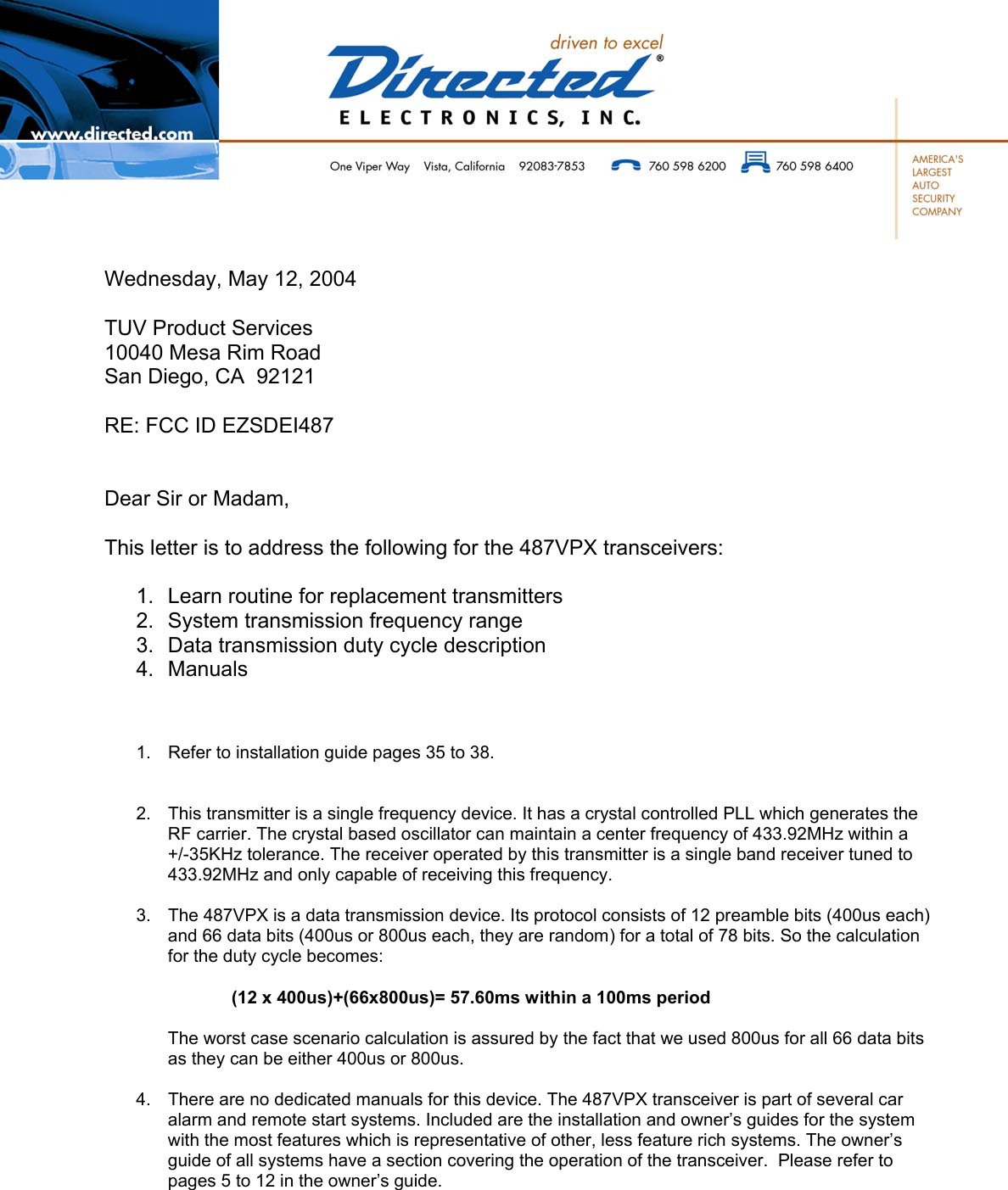          Wednesday, May 12, 2004  TUV Product Services 10040 Mesa Rim Road San Diego, CA  92121  RE: FCC ID EZSDEI487   Dear Sir or Madam,  This letter is to address the following for the 487VPX transceivers:   1.  Learn routine for replacement transmitters 2.  System transmission frequency range 3.  Data transmission duty cycle description 4. Manuals    1.  Refer to installation guide pages 35 to 38.   2.  This transmitter is a single frequency device. It has a crystal controlled PLL which generates the RF carrier. The crystal based oscillator can maintain a center frequency of 433.92MHz within a +/-35KHz tolerance. The receiver operated by this transmitter is a single band receiver tuned to 433.92MHz and only capable of receiving this frequency.  3.  The 487VPX is a data transmission device. Its protocol consists of 12 preamble bits (400us each) and 66 data bits (400us or 800us each, they are random) for a total of 78 bits. So the calculation for the duty cycle becomes:  (12 x 400us)+(66x800us)= 57.60ms within a 100ms period  The worst case scenario calculation is assured by the fact that we used 800us for all 66 data bits as they can be either 400us or 800us.  4.  There are no dedicated manuals for this device. The 487VPX transceiver is part of several car alarm and remote start systems. Included are the installation and owner’s guides for the system with the most features which is representative of other, less feature rich systems. The owner’s guide of all systems have a section covering the operation of the transceiver.  Please refer to pages 5 to 12 in the owner’s guide.    