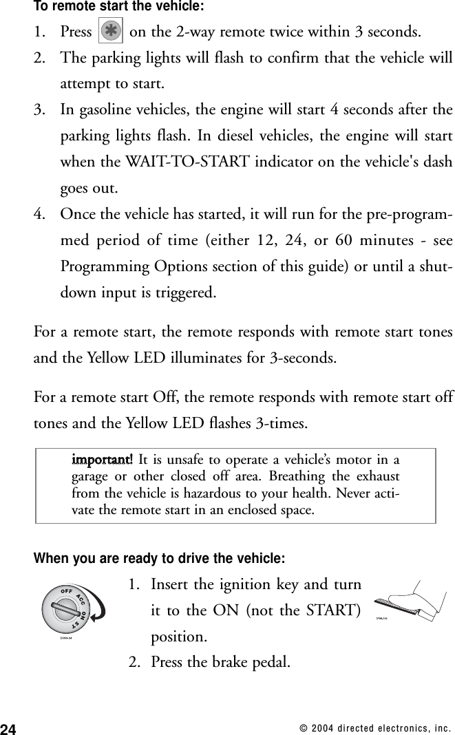 24 © 2004 directed electronics, inc.To remote start the vehicle:1. Press  on the 2-way remote twice within 3 seconds.2. The parking lights will flash to confirm that the vehicle willattempt to start.3. In gasoline vehicles, the engine will start 4 seconds after theparking lights flash. In diesel vehicles, the engine will startwhen the WAIT-TO-START indicator on the vehicle&apos;s dashgoes out.4. Once the vehicle has started, it will run for the pre-program-med period of time (either 12, 24, or 60 minutes - seeProgramming Options section of this guide) or until a shut-down input is triggered.For a remote start, the remote responds with remote start tonesand the Yellow LED illuminates for 3-seconds.For a remote start Off, the remote responds with remote start offtones and the Yellow LED flashes 3-times.When you are ready to drive the vehicle:1. Insert the ignition key and turnit to the ON (not the START)position.2. Press the brake pedal.iimmppoorrttaanntt!!  It is unsafe to operate a vehicle’s motor in agarage or other closed off area. Breathing the exhaustfrom the vehicle is hazardous to your health. Never acti-vate the remote start in an enclosed space.