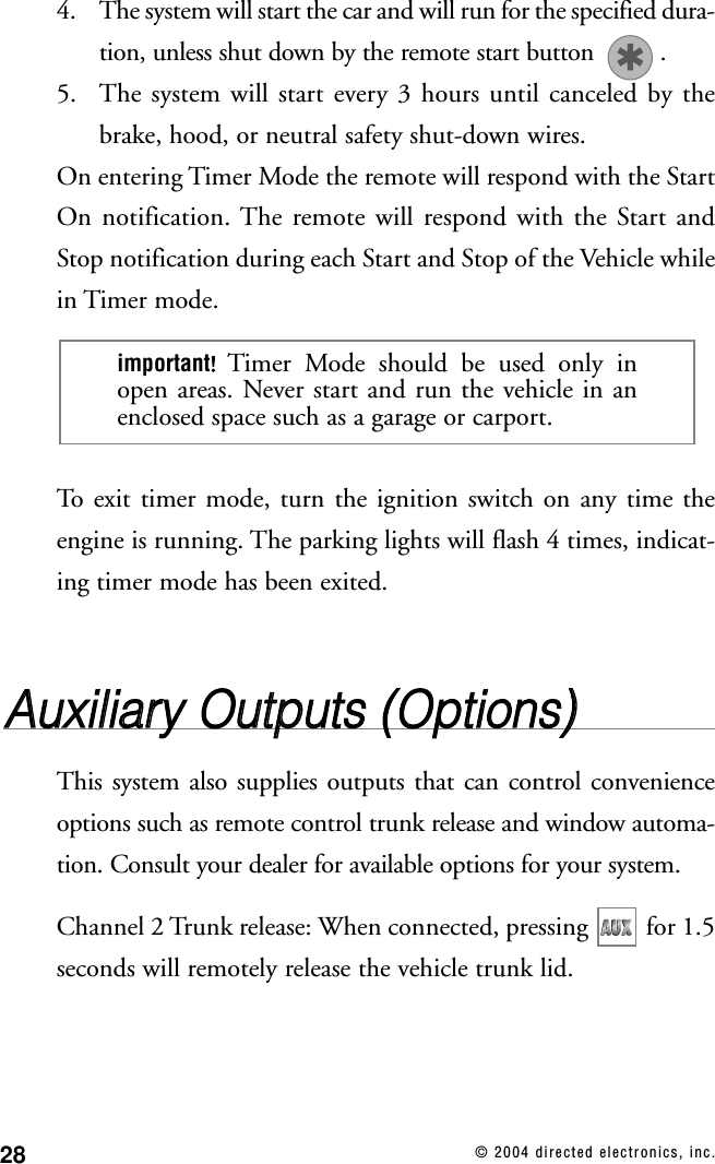 28 © 2004 directed electronics, inc.4. The system will start the car and will run for the specified dura-tion, unless shut down by the remote start button  .5. The system will start every 3 hours until canceled by thebrake, hood, or neutral safety shut-down wires.On entering Timer Mode the remote will respond with the StartOn notification. The remote will respond with the Start andStop notification during each Start and Stop of the Vehicle whilein Timer mode.To exit timer mode, turn the ignition switch on any time theengine is running. The parking lights will flash 4 times, indicat-ing timer mode has been exited.AAuuxxiilliiaarryy  OOuuttppuuttss  ((OOppttiioonnss))This system also supplies outputs that can control convenienceoptions such as remote control trunk release and window automa-tion. Consult your dealer for available options for your system.Channel 2 Trunk release: When connected, pressing  for 1.5seconds will remotely release the vehicle trunk lid.important!!Timer Mode should be used only inopen areas. Never start and run the vehicle in anenclosed space such as a garage or carport.