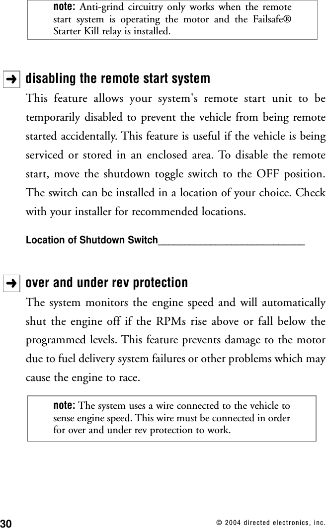30 © 2004 directed electronics, inc.disabling the remote start systemThis feature allows your system&apos;s remote start unit to betemporarily disabled to prevent the vehicle from being remotestarted accidentally. This feature is useful if the vehicle is beingserviced or stored in an enclosed area. To disable the remotestart, move the shutdown toggle switch to the OFF position.The switch can be installed in a location of your choice. Checkwith your installer for recommended locations.Location of Shutdown Switch____________________________over and under rev protectionThe system monitors the engine speed and will automaticallyshut the engine off if the RPMs rise above or fall below theprogrammed levels. This feature prevents damage to the motordue to fuel delivery system failures or other problems which maycause the engine to race.note: The system uses a wire connected to the vehicle tosense engine speed. This wire must be connected in orderfor over and under rev protection to work.➜➜note: Anti-grind circuitry only works when the remotestart system is operating the motor and the Failsafe®Starter Kill relay is installed.