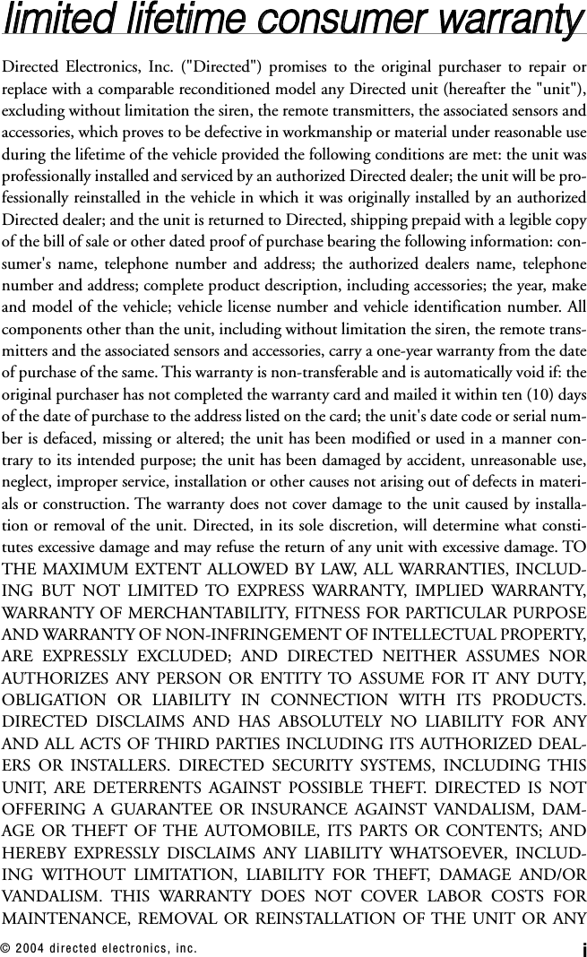 i© 2004 directed electronics, inc.lliimmiitteedd  lliiffeettiimmee  ccoonnssuummeerr  wwaarrrraannttyyDirected Electronics, Inc. (&quot;Directed&quot;) promises to the original purchaser to repair orreplace with a comparable reconditioned model any Directed unit (hereafter the &quot;unit&quot;),excluding without limitation the siren, the remote transmitters, the associated sensors andaccessories, which proves to be defective in workmanship or material under reasonable useduring the lifetime of the vehicle provided the following conditions are met: the unit wasprofessionally installed and serviced by an authorized Directed dealer; the unit will be pro-fessionally reinstalled in the vehicle in which it was originally installed by an authorizedDirected dealer; and the unit is returned to Directed, shipping prepaid with a legible copyof the bill of sale or other dated proof of purchase bearing the following information: con-sumer&apos;s name, telephone number and address; the authorized dealers name, telephonenumber and address; complete product description, including accessories; the year, makeand model of the vehicle; vehicle license number and vehicle identification number. Allcomponents other than the unit, including without limitation the siren, the remote trans-mitters and the associated sensors and accessories, carry a one-year warranty from the dateof purchase of the same. This warranty is non-transferable and is automatically void if: theoriginal purchaser has not completed the warranty card and mailed it within ten (10) daysof the date of purchase to the address listed on the card; the unit&apos;s date code or serial num-ber is defaced, missing or altered; the unit has been modified or used in a manner con-trary to its intended purpose; the unit has been damaged by accident, unreasonable use,neglect, improper service, installation or other causes not arising out of defects in materi-als or construction. The warranty does not cover damage to the unit caused by installa-tion or removal of the unit. Directed, in its sole discretion, will determine what consti-tutes excessive damage and may refuse the return of any unit with excessive damage. TOTHE MAXIMUM EXTENT ALLOWED BY LAW, ALL WARRANTIES, INCLUD-ING BUT NOT LIMITED TO EXPRESS WARRANTY, IMPLIED WARRANTY,WARRANTY OF MERCHANTABILITY, FITNESS FOR PARTICULAR PURPOSEAND WARRANTY OF NON-INFRINGEMENT OF INTELLECTUAL PROPERTY,ARE EXPRESSLY EXCLUDED; AND DIRECTED NEITHER ASSUMES NORAUTHORIZES ANY PERSON OR ENTITY TO ASSUME FOR IT ANY DUTY,OBLIGATION OR LIABILITY IN CONNECTION WITH ITS PRODUCTS.DIRECTED DISCLAIMS AND HAS ABSOLUTELY NO LIABILITY FOR ANYAND ALL ACTS OF THIRD PARTIES INCLUDING ITS AUTHORIZED DEAL-ERS OR INSTALLERS. DIRECTED SECURITY SYSTEMS, INCLUDING THISUNIT, ARE DETERRENTS AGAINST POSSIBLE THEFT. DIRECTED IS NOTOFFERING A GUARANTEE OR INSURANCE AGAINST VANDALISM, DAM-AGE OR THEFT OF THE AUTOMOBILE, ITS PARTS OR CONTENTS; ANDHEREBY EXPRESSLY DISCLAIMS ANY LIABILITY WHATSOEVER, INCLUD-ING WITHOUT LIMITATION, LIABILITY FOR THEFT, DAMAGE AND/ORVANDALISM. THIS WARRANTY DOES NOT COVER LABOR COSTS FORMAINTENANCE, REMOVAL OR REINSTALLATION OF THE UNIT OR ANY