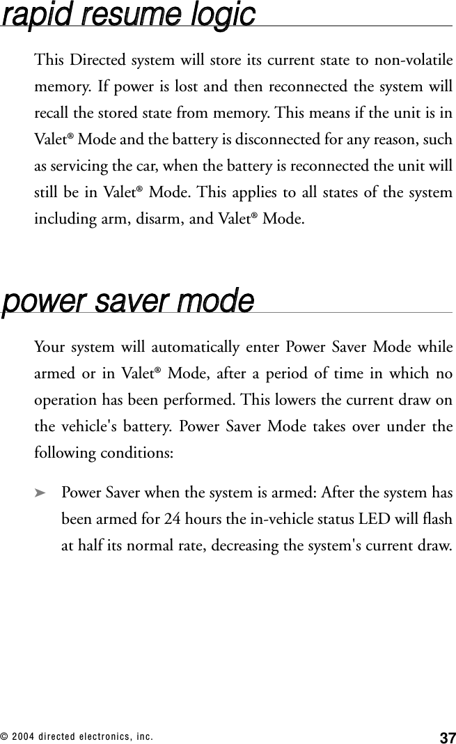 37© 2004 directed electronics, inc.rraappiidd  rreessuummee  llooggiiccThis Directed system will store its current state to non-volatilememory. If power is lost and then reconnected the system willrecall the stored state from memory. This means if the unit is inValet®Mode and the battery is disconnected for any reason, suchas servicing the car, when the battery is reconnected the unit willstill be in Valet®Mode. This applies to all states of the systemincluding arm, disarm, and Valet®Mode.ppoowweerr  ssaavveerr  mmooddeeYour system will automatically enter Power Saver Mode whilearmed or in Valet®Mode, after a period of time in which nooperation has been performed. This lowers the current draw onthe vehicle&apos;s battery. Power Saver Mode takes over under thefollowing conditions:➤Power Saver when the system is armed: After the system hasbeen armed for 24 hours the in-vehicle status LED will flashat half its normal rate, decreasing the system&apos;s current draw.