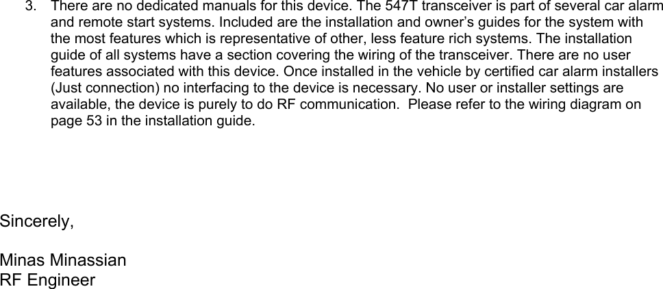  3.  There are no dedicated manuals for this device. The 547T transceiver is part of several car alarm and remote start systems. Included are the installation and owner’s guides for the system with the most features which is representative of other, less feature rich systems. The installation guide of all systems have a section covering the wiring of the transceiver. There are no user features associated with this device. Once installed in the vehicle by certified car alarm installers (Just connection) no interfacing to the device is necessary. No user or installer settings are available, the device is purely to do RF communication.  Please refer to the wiring diagram on page 53 in the installation guide.      Sincerely,  Minas Minassian RF Engineer 
