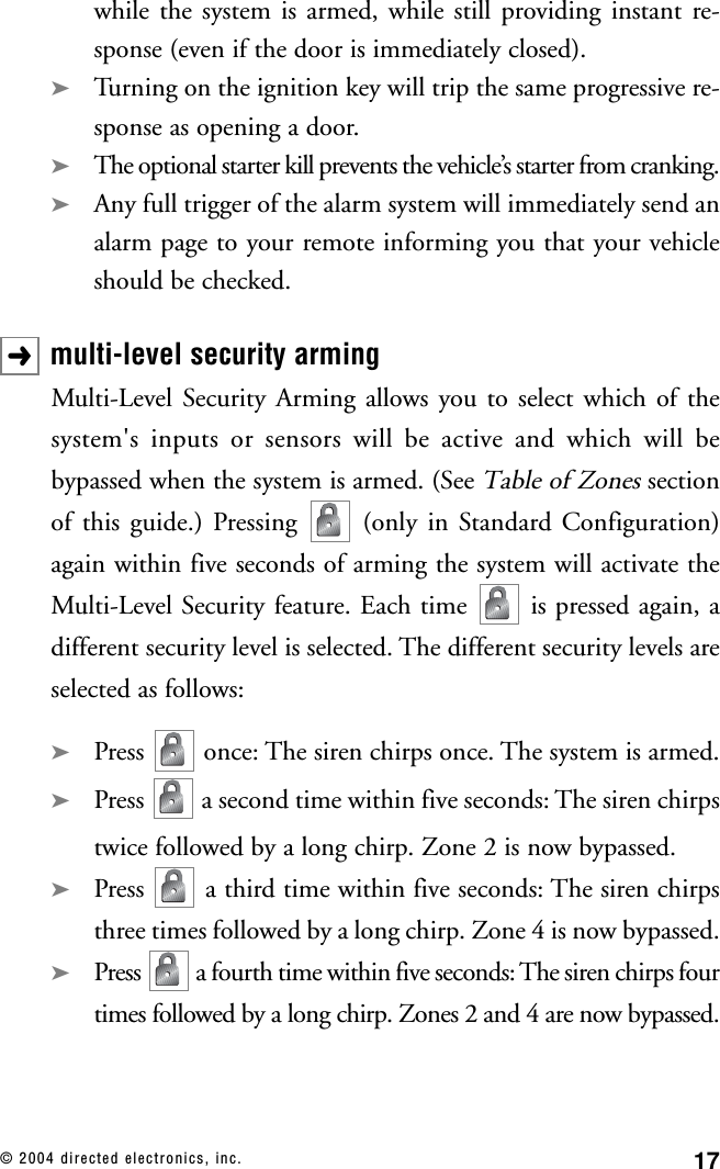 17© 2004 directed electronics, inc.while the system is armed, while still providing instant re-sponse (even if the door is immediately closed).➤Turning on the ignition key will trip the same progressive re-sponse as opening a door.➤The optional starter kill prevents the vehicle’s starter from cranking.➤Any full trigger of the alarm system will immediately send analarm page to your remote informing you that your vehicleshould be checked.multi-level security armingMulti-Level Security Arming allows you to select which of thesystem&apos;s inputs or sensors will be active and which will bebypassed when the system is armed. (See Table of Zonessectionof this guide.) Pressing  (only in Standard Configuration)again within five seconds of arming the system will activate theMulti-Level Security feature. Each time  is pressed again, adifferent security level is selected. The different security levels areselected as follows:➤Press  once: The siren chirps once. The system is armed.➤Press  a second time within five seconds: The siren chirpstwice followed by a long chirp. Zone 2 is now bypassed.➤Press  a third time within five seconds: The siren chirpsthree times followed by a long chirp. Zone 4 is now bypassed.➤Press  a fourth time within five seconds: The siren chirps fourtimes followed by a long chirp. Zones 2 and 4 are now bypassed.➜