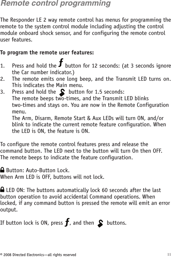 © 2008 Directed Electronics—all rights reserved 11Remote control programmingThe Responder LE 2 way remote control has menus for programming the remote to the system control module including adjusting the control module onboard shock sensor, and for configuring the remote control user features.To program the remote user features:Press and hold the   button for 12 seconds: (at 3 seconds ignore the Car number indicator.)The remote emits one long beep, and the Transmit LED turns on. This indicates the Main menu. Press and hold the 134562A U X button for 1.5 seconds:The remote beeps two-times, and the Transmit LED blinks two-times and stays on. You are now in the Remote Configurationmenu. The Arm, Disarm, Remote Start &amp; Aux LEDs will turn ON, and/orblink to indicate the current remote feature configuration. Whenthe LED is ON, the feature is ON.To configure the remote control features press and release the  command button. The LED next to the button will turn On then OFF. The remote beeps to indicate the feature configuration.    Button: Auto-Button Lock.When Arm LED is OFF, buttons will not lock. LED ON: The buttons automatically lock 60 seconds after the last button operation to avoid accidental Command operations. When locked, if any command button is pressed the remote will emit an error output.  If button lock is ON, press  , and then 134562A U X buttons. 1.2.3.