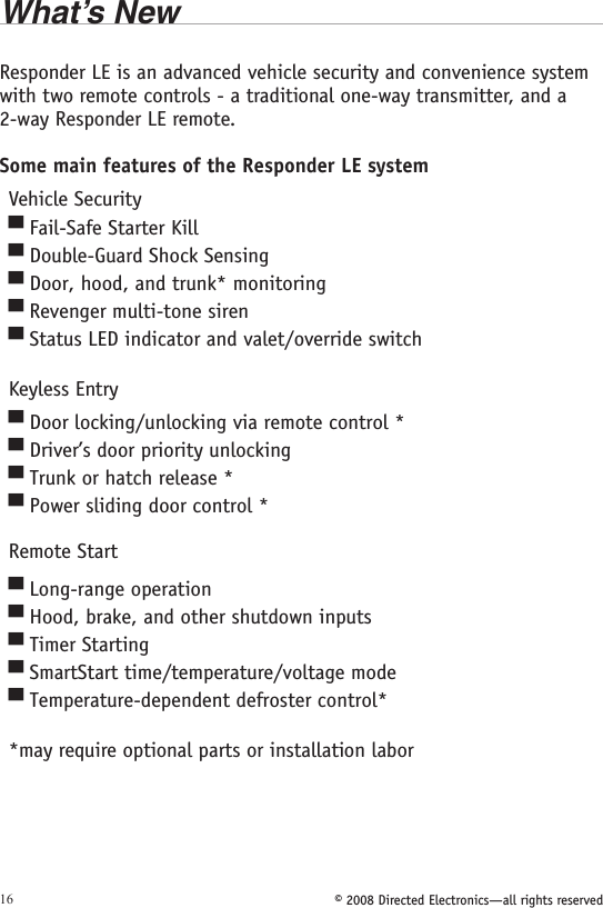 © 2008 Directed Electronics—all rights reserved16What’s NewResponder LE is an advanced vehicle security and convenience system with two remote controls - a traditional one-way transmitter, and a 2-way Responder LE remote.Some main features of the Responder LE systemVehicle SecurityFail-Safe Starter KillDouble-Guard Shock SensingDoor, hood, and trunk* monitoringRevenger multi-tone sirenStatus LED indicator and valet/override switch Keyless EntryDoor locking/unlocking via remote control *Driver’s door priority unlockingTrunk or hatch release *Power sliding door control *Remote StartLong-range operationHood, brake, and other shutdown inputsTimer StartingSmartStart time/temperature/voltage modeTemperature-dependent defroster control* *may require optional parts or installation labor▀▀▀▀▀▀▀▀▀▀▀▀▀▀